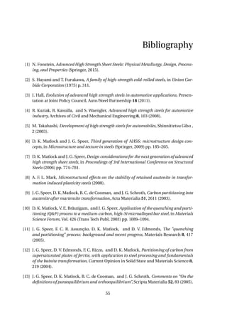 Bibliography
[1] N. Fonstein, Advanced High Strength Sheet Steels: Physical Metallurgy, Design, Process-
ing, and Properties (Springer, 2015).
[2] S. Hayami and T. Furukawa, A family of high-strength cold-rolled steels, in Union Car-
bide Corporation (1975) p. 311.
[3] J. Hall, Evolution of advanced high strength steels in automotive applications, Presen-
tation at Joint Policy Council, Auto/Steel Partnership 18 (2011).
[4] R. Kuziak, R. Kawalla, and S. Waengler, Advanced high strength steels for automotive
industry, Archives of Civil and Mechanical Engineering 8, 103 (2008).
[5] M. Takahashi, Development of high strength steels for automobiles, Shinnittetsu Giho ,
2 (2003).
[6] D. K. Matlock and J. G. Speer, Third generation of AHSS: microstructure design con-
cepts, in Microstructure and texture in steels (Springer, 2009) pp. 185–205.
[7] D. K. Matlock and J. G. Speer, Design considerations for the next generation of advanced
high strength sheet steels, in Proceedings of 3rd International Conference on Structural
Steels (2006) pp. 774–781.
[8] A. F. L. Mark, Microstructural effects on the stability of retained austenite in transfor-
mation induced plasticity steels (2008).
[9] J. G. Speer, D. K. Matlock, B. C. de Cooman, and J. G. Schroth, Carbon partitioning into
austenite after martensite transformation, Acta Materialia 51, 2611 (2003).
[10] D. K. Matlock, V. E. Bräutigam, and J. G. Speer, Application of the quenching and parti-
tioning (Q&P) process to a medium-carbon, high-Si microalloyed bar steel, in Materials
Science Forum, Vol. 426 (Trans Tech Publ, 2003) pp. 1089–1094.
[11] J. G. Speer, F. C. R. Assunção, D. K. Matlock, and D. V. Edmonds, The "quenching
and partitioning" process: background and recent progress, Materials Research 8, 417
(2005).
[12] J. G. Speer, D. V. Edmonds, F. C. Rizzo, and D. K. Matlock, Partitioning of carbon from
supersaturated plates of ferrite, with application to steel processing and fundamentals
of the bainite transformation, Current Opinion in Solid State and Materials Science 8,
219 (2004).
[13] J. G. Speer, D. K. Matlock, B. C. de Cooman, and J. G. Schroth, Comments on “On the
deﬁnitions of paraequilibrium and orthoequilibrium”, Scripta Materialia 52, 83 (2005).
55
 