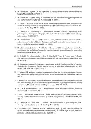 56 Bibliography
[14] M. Hillert and J. Ågren, On the deﬁnitions of paraequilibrium and orthoequilibrium,
Scripta Materialia 50, 697 (2004).
[15] M. Hillert and J. Ågren, Reply to comments on “on the deﬁnition of paraequilibrium
and orthoequilibrium”, Scripta Materialia 52, 87 (2005).
[16] N. Zhong, X. Wang, Y. Rong, and L. Wang, Interface migration between martensite and
austenite during quenching and partitioning (Q&P) process, Journal of Materials Sci-
ence and Technology 22, 751 (2006).
[17] J. G. Speer, R. E. Hackenberg, B. C. de Cooman, and D. K. Matlock, Inﬂuence of inter-
face migration during annealing of martensite/austenite mixtures, Philosophical Mag-
azine Letters 87, 379 (2007).
[18] M. J. Santoﬁmia, L. Zhao, and J. Sietsma, Model for the interaction between interface
migration and carbon diffusion during annealing of martensite–austenite microstruc-
tures in steels, Scripta Materialia 59, 159 (2008).
[19] M. J. Santoﬁmia, J. G. Speer, A. J. Clarke, L. Zhao, and J. Sietsma, Inﬂuence of interface
mobility on the evolution of austenite–martensite grain assemblies during annealing,
Acta Materialia 57, 4548 (2009).
[20] D. de Knijf, M. J. Santoﬁmia, H. Shi, V. Bliznuk, C. Föjer, R. Petrov, and W. Xu, In
situ austenite–martensite interface mobility study during annealing, Acta Materialia
90, 161 (2015).
[21] H. Kawata, K. Hayashi, N. Sugiura, N. Yoshinaga, and M. Takahashi, Effect of marten-
site in initial structure on bainite transformation, in Materials Science Forum, Vol. 638
(Trans Tech Publ, 2010) pp. 3307–3312.
[22] K. Seto and H. Matsuda, Application of nanoengineering to research and development
and production of high strength steel sheets, Materials Science and Technology 29, 1158
(2013).
[23] J. Sun and H. Yu, Microstructure development and mechanical properties of quenching
and partitioning (Q&P) steel and an incorporation of hot-dipping galvanization during
q&p process, Materials Science and Engineering: A 586, 100 (2013).
[24] H. K. D. H. Bhadeshia and R. W. K. Honeycombe, Steels: microstructure and properties
(Butterworth-Heinemann, 2011).
[25] Y. Toji, G. Miyamoto, and D. Raabe, Carbon partitioning during quenching and parti-
tioning heat treatment accompanied by carbide precipitation, Acta Materialia 86, 137
(2015).
[26] J. G. Speer, E. de Moor, and A. J. Clarke, Critical assessment 7: quenching and parti-
tioning, Materials Science and Technology 31, 3 (2015).
[27] A. Navarro-López, J. Sietsma, and M. J. Santoﬁmia, Effect of prior athermal martensite
on the isothermal transformation kinetics below Ms in a low-C high-Si steel, Metallur-
gical and Materials Transactions A 47, 1028 (2016).
 