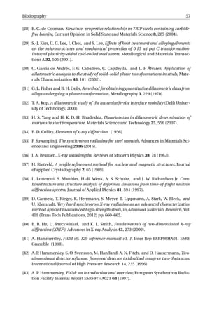 Bibliography 57
[28] B. C. de Cooman, Structure–properties relationship in TRIP steels containing carbide-
free bainite, Current Opinion in Solid State and Materials Science 8, 285 (2004).
[29] S.-J. Kim, C. G. Lee, I. Choi, and S. Lee, Effects of heat treatment and alloying elements
on the microstructures and mechanical properties of 0.15 wt pct C transformation-
induced plasticity-aided cold-rolled steel sheets, Metallurgical and Materials Transac-
tions A 32, 505 (2001).
[30] C. García de Andrés, F. G. Caballero, C. Capdevila, and L. F. Álvarez, Application of
dilatometric analysis to the study of solid–solid phase transformations in steels, Mate-
rials Characterization 48, 101 (2002).
[31] G. L. Fisher and R. H. Geils, A method for obtaining quantitative dilatometric data from
alloys undergoing a phase transformation, Metallography 3, 229 (1970).
[32] T. A. Kop, A dilatometric study of the austenite/ferrite interface mobility (Delft Univer-
sity of Technology, 2000).
[33] H. S. Yang and H. K. D. H. Bhadeshia, Uncertainties in dilatometric determination of
martensite start temperature, Materials Science and Technology 23, 556 (2007).
[34] B. D. Cullity, Elements of x-ray diffraction, (1956).
[35] P. Suwanpinij, The synchrotron radiation for steel research, Advances in Materials Sci-
ence and Engineering 2016 (2016).
[36] J. A. Bearden, X-ray wavelengths, Reviews of Modern Physics 39, 78 (1967).
[37] H. Rietveld, A proﬁle reﬁnement method for nuclear and magnetic structures, Journal
of applied Crystallography 2, 65 (1969).
[38] L. Lutterotti, S. Matthies, H.-R. Wenk, A. S. Schultz, and J. W. Richardson Jr, Com-
bined texture and structure analysis of deformed limestone from time-of-ﬂight neutron
diffraction spectra, Journal of Applied Physics 81, 594 (1997).
[39] D. Carmele, T. Rieger, K. Herrmann, S. Meyer, T. Lippmann, A. Stark, W. Bleck, and
U. Klemradt, Very hard synchrotron X-ray radiation as an advanced characterization
method applied to advanced high-strength steels, in Advanced Materials Research, Vol.
409 (Trans Tech Publications, 2012) pp. 660–665.
[40] B. B. He, U. Preckwinkel, and K. L. Smith, Fundamentals of two-dimensional X-ray
diffraction (XRD2
), Advances in X-ray Analysis 43, 273 (2000).
[41] A. Hammersley, Fit2d v9. 129 reference manual v3. 1, Inter Rep ESRF98HA01, ESRF,
Grenoble (1998).
[42] A. P. Hammersley, S. O. Svensson, M. Hanﬂand, A. N. Fitch, and D. Hausermann, Two-
dimensional detector software: from real detector to idealised image or two-theta scan,
International Journal of High Pressure Research 14, 235 (1996).
[43] A. P. Hammersley, Fit2d: an introduction and overview, European Synchrotron Radia-
tion Facility Internal Report ESRF97HA02T 68 (1997).
 