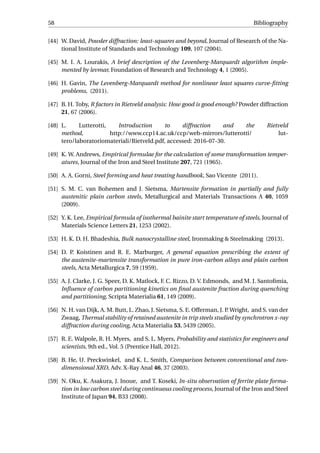58 Bibliography
[44] W. David, Powder diffraction: least-squares and beyond, Journal of Research of the Na-
tional Institute of Standards and Technology 109, 107 (2004).
[45] M. I. A. Lourakis, A brief description of the Levenberg-Marquardt algorithm imple-
mented by levmar, Foundation of Research and Technology 4, 1 (2005).
[46] H. Gavin, The Levenberg-Marquardt method for nonlinear least squares curve-ﬁtting
problems, (2011).
[47] B. H. Toby, R factors in Rietveld analysis: How good is good enough? Powder diffraction
21, 67 (2006).
[48] L. Lutterotti, Introduction to diffraction and the Rietveld
method, http://www.ccp14.ac.uk/ccp/web-mirrors/lutterotti/ lut-
tero/laboratoriomateriali/Rietveld.pdf, accessed: 2016-07-30.
[49] K. W. Andrews, Empirical formulae for the calculation of some transformation temper-
atures, Journal of the Iron and Steel Institute 207, 721 (1965).
[50] A. A. Gorni, Steel forming and heat treating handbook, Sao Vicente (2011).
[51] S. M. C. van Bohemen and J. Sietsma, Martensite formation in partially and fully
austenitic plain carbon steels, Metallurgical and Materials Transactions A 40, 1059
(2009).
[52] Y. K. Lee, Empirical formula of isothermal bainite start temperature of steels, Journal of
Materials Science Letters 21, 1253 (2002).
[53] H. K. D. H. Bhadeshia, Bulk nanocrystalline steel, Ironmaking & Steelmaking (2013).
[54] D. P. Koistinen and R. E. Marburger, A general equation prescribing the extent of
the austenite-martensite transformation in pure iron-carbon alloys and plain carbon
steels, Acta Metallurgica 7, 59 (1959).
[55] A. J. Clarke, J. G. Speer, D. K. Matlock, F. C. Rizzo, D. V. Edmonds, and M. J. Santoﬁmia,
Inﬂuence of carbon partitioning kinetics on ﬁnal austenite fraction during quenching
and partitioning, Scripta Materialia 61, 149 (2009).
[56] N. H. van Dijk, A. M. Butt, L. Zhao, J. Sietsma, S. E. Offerman, J. P. Wright, and S. van der
Zwaag, Thermal stability of retained austenite in trip steels studied by synchrotron x-ray
diffraction during cooling, Acta Materialia 53, 5439 (2005).
[57] R. E. Walpole, R. H. Myers, and S. L. Myers, Probability and statistics for engineers and
scientists, 9th ed., Vol. 5 (Prentice Hall, 2012).
[58] B. He, U. Preckwinkel, and K. L. Smith, Comparison between conventional and two-
dimensional XRD, Adv. X-Ray Anal 46, 37 (2003).
[59] N. Oku, K. Asakura, J. Inoue, and T. Koseki, In-situ observation of ferrite plate forma-
tion in low carbon steel during continuous cooling process, Journal of the Iron and Steel
Institute of Japan 94, B33 (2008).
 