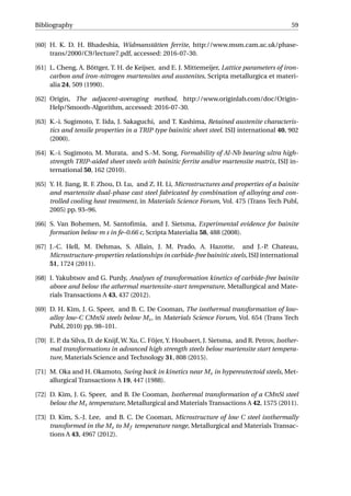 Bibliography 59
[60] H. K. D. H. Bhadeshia, Widmanstätten ferrite, http://www.msm.cam.ac.uk/phase-
trans/2000/C9/lecture7.pdf, accessed: 2016-07-30.
[61] L. Cheng, A. Böttger, T. H. de Keijser, and E. J. Mittemeijer, Lattice parameters of iron-
carbon and iron-nitrogen martensites and austenites, Scripta metallurgica et materi-
alia 24, 509 (1990).
[62] Origin, The adjacent-averaging method, http://www.originlab.com/doc/Origin-
Help/Smooth-Algorithm, accessed: 2016-07-30.
[63] K.-i. Sugimoto, T. Iida, J. Sakaguchi, and T. Kashima, Retained austenite characteris-
tics and tensile properties in a TRIP type bainitic sheet steel. ISIJ international 40, 902
(2000).
[64] K.-i. Sugimoto, M. Murata, and S.-M. Song, Formability of Al-Nb bearing ultra high-
strength TRIP-aided sheet steels with bainitic ferrite and/or martensite matrix, ISIJ in-
ternational 50, 162 (2010).
[65] Y. H. Jiang, R. F. Zhou, D. Lu, and Z. H. Li, Microstructures and properties of a bainite
and martensite dual-phase cast steel fabricated by combination of alloying and con-
trolled cooling heat treatment, in Materials Science Forum, Vol. 475 (Trans Tech Publ,
2005) pp. 93–96.
[66] S. Van Bohemen, M. Santoﬁmia, and J. Sietsma, Experimental evidence for bainite
formation below m s in fe–0.66 c, Scripta Materialia 58, 488 (2008).
[67] J.-C. Hell, M. Dehmas, S. Allain, J. M. Prado, A. Hazotte, and J.-P. Chateau,
Microstructure-properties relationships in carbide-free bainitic steels, ISIJ international
51, 1724 (2011).
[68] I. Yakubtsov and G. Purdy, Analyses of transformation kinetics of carbide-free bainite
above and below the athermal martensite-start temperature, Metallurgical and Mate-
rials Transactions A 43, 437 (2012).
[69] D. H. Kim, J. G. Speer, and B. C. De Cooman, The isothermal transformation of low-
alloy low-C CMnSi steels below Ms, in Materials Science Forum, Vol. 654 (Trans Tech
Publ, 2010) pp. 98–101.
[70] E. P. da Silva, D. de Knijf, W. Xu, C. Föjer, Y. Houbaert, J. Sietsma, and R. Petrov, Isother-
mal transformations in advanced high strength steels below martensite start tempera-
ture, Materials Science and Technology 31, 808 (2015).
[71] M. Oka and H. Okamoto, Swing back in kinetics near Ms in hypereutectoid steels, Met-
allurgical Transactions A 19, 447 (1988).
[72] D. Kim, J. G. Speer, and B. De Cooman, Isothermal transformation of a CMnSi steel
below the Ms temperature, Metallurgical and Materials Transactions A 42, 1575 (2011).
[73] D. Kim, S.-J. Lee, and B. C. De Cooman, Microstructure of low C steel isothermally
transformed in the Ms to Mf temperature range, Metallurgical and Materials Transac-
tions A 43, 4967 (2012).
 