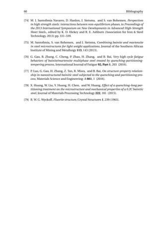 60 Bibliography
[74] M. J. Santoﬁmia Navarro, D. Hanlon, J. Sietsma, and S. van Bohemen, Perspectives
in high strength steels: interactions between non-equilibrium phases, in Proceedings of
the 2013 International Symposium on New Developments in Advanced High-Strength
Sheet Steels., edited by K. D. Hickey and R. E. Ashburn (Association for Iron & Steel
Technology, 2013) pp. 331–339.
[75] M. Santoﬁmia, S. van Bohemen, and J. Sietsma, Combining bainite and martensite
in steel microstructures for light weight applications, Journal of the Southern African
Institute of Mining and Metallurgy 113, 143 (2013).
[76] G. Gao, B. Zhang, C. Cheng, P. Zhao, H. Zhang, and B. Bai, Very high cycle fatigue
behaviors of bainite/martensite multiphase steel treated by quenching-partitioning-
tempering process, International Journal of Fatigue 92, Part 1, 203 (2016).
[77] P. Luo, G. Gao, H. Zhang, Z. Tan, R. Misra, and B. Bai, On structure-property relation-
ship in nanostructured bainitic steel subjected to the quenching and partitioning pro-
cess, Materials Science and Engineering: A 661, 1 (2016).
[78] X. Huang, W. Liu, Y. Huang, H. Chen, and W. Huang, Effect of a quenching–long par-
titioning treatment on the microstructure and mechanical properties of a 0.2C bainitic
steel, Journal of Materials Processing Technology 222, 181 (2015).
[79] R. W. G. Wyckoff, Fluorite structure, Crystal Structures 1, 239 (1963).
 