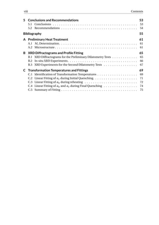 viii Contents
5 Conclusions and Recommendations 53
5.1 Conclusions . . . . . . . . . . . . . . . . . . . . . . . . . . . . . . . . . . . . . . . . 53
5.2 Recommendations . . . . . . . . . . . . . . . . . . . . . . . . . . . . . . . . . . . . 54
Bibliography 55
A Preliminary Heat Treatment 61
A.1 Ms Determination. . . . . . . . . . . . . . . . . . . . . . . . . . . . . . . . . . . . . 61
A.2 Microstructure . . . . . . . . . . . . . . . . . . . . . . . . . . . . . . . . . . . . . . . 61
B XRD Diffractograms and Proﬁle Fitting 65
B.1 XRD Diffractograms for the Preliminary Dilatometry Tests . . . . . . . . . . . . 65
B.2 In-situ XRD Experiments. . . . . . . . . . . . . . . . . . . . . . . . . . . . . . . . . 66
B.3 XRD Experiments for the Second Dilatometry Tests . . . . . . . . . . . . . . . . 67
C Transformation Temperatures and Fittings 69
C.1 Identiﬁcation of Transformation Temperatures . . . . . . . . . . . . . . . . . . . 69
C.2 Linear Fitting of aγ during Initial Quenching. . . . . . . . . . . . . . . . . . . . . 71
C.3 Linear Fitting of aα during reheating . . . . . . . . . . . . . . . . . . . . . . . . . 72
C.4 Linear Fitting of aα and aγ during Final Quenching . . . . . . . . . . . . . . . . 74
C.5 Summary of Fitting . . . . . . . . . . . . . . . . . . . . . . . . . . . . . . . . . . . . 75
 