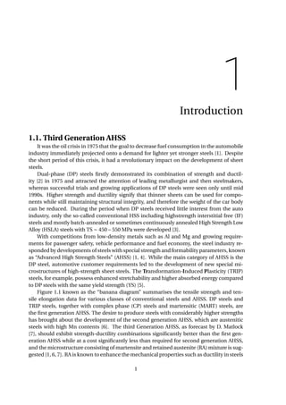 1
Introduction
1.1. Third Generation AHSS
It was the oil crisis in 1975 that the goal to decrease fuel consumption in the automobile
industry immediately projected onto a demand for lighter yet stronger steels [1]. Despite
the short period of this crisis, it had a revolutionary impact on the development of sheet
steels.
Dual-phase (DP) steels ﬁrstly demonstrated its combination of strength and ductil-
ity [2] in 1975 and attracted the attention of leading metallurgist and then steelmakers,
whereas successful trials and growing applications of DP steels were seen only until mid
1990s. Higher strength and ductility signify that thinner sheets can be used for compo-
nents while still maintaining structural integrity, and therefore the weight of the car body
can be reduced. During the period when DP steels received little interest from the auto
industry, only the so-called conventional HSS including highstrength interstitial free (IF)
steels and mostly batch-annealed or sometimes continuously annealed High Strength Low
Alloy (HSLA) steels with TS ∼ 450 – 550 MPa were developed [3].
With competitions from low-density metals such as Al and Mg and growing require-
ments for passenger safety, vehicle performance and fuel economy, the steel industry re-
sponded by developments of steels with special strength and formability parameters, known
as “Advanced High Strength Steels” (AHSS) [1, 4]. While the main category of AHSS is the
DP steel, automotive customer requirements led to the development of new special mi-
crostructures of high-strength sheet steels. The Transformation-Induced Plasticity (TRIP)
steels, for example, possess enhanced stretchability and higher absorbed energy compared
to DP steels with the same yield strength (YS) [5].
Figure 1.1 known as the “banana diagram” summarises the tensile strength and ten-
sile elongation data for various classes of conventional steels and AHSS. DP steels and
TRIP steels, together with complex phase (CP) steels and martensitic (MART) steels, are
the ﬁrst generation AHSS. The desire to produce steels with considerably higher strengths
has brought about the development of the second generation AHSS, which are austenitic
steels with high Mn contents [6]. The third Generation AHSS, as forecast by D. Matlock
[7], should exhibit strength-ductility combinations signiﬁcantly better than the ﬁrst gen-
eration AHSS while at a cost signiﬁcantly less than required for second generation AHSS,
and the microstructure consisting of martensite and retained austenite (RA) mixture is sug-
gested [1, 6, 7]. RA is known to enhance the mechanical properties such as ductility in steels
1
 