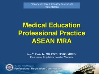 Medical Education
Professional Practice
ASEAN MRA
Jose Y. Cueto Jr., MD, FPCS, FPSGS, MHPEd
Professional Regulatory Board of Medicine
Plenary Session 3: Country Case Study
Presentation
 