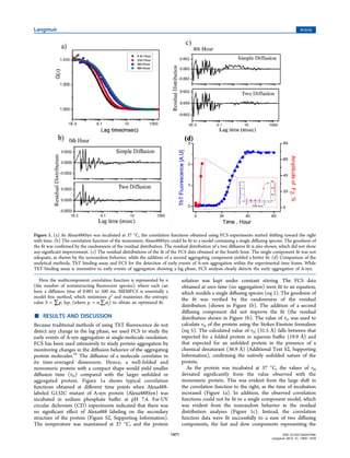 Here the multicomponent correlation function is represented by n
(the number of noninteracting ﬂuorescent species), where each can
have a diﬀusion time of 0.001 to 500 ms. MEMFCS is essentially a
model free method, which minimizes χ2
and maximizes the entropic
value S = ∑ipi lnpi (where pi = αi∑jαj) to obtain an optimized ﬁt.
■ RESULTS AND DISCUSSION
Because traditional methods of using ThT ﬂuorescence do not
detect any change in the lag phase, we used FCS to study the
early events of A-syn aggregation at single-molecule resolution.
FCS has been used extensively to study protein aggregation by
monitoring changes in the diﬀusion behavior of the aggregating
protein molecules.25
The diﬀusion of a molecule correlates to
its time-averaged dimension. Hence, a well-folded and
monomeric protein with a compact shape would yield smaller
diﬀusion time (τD) compared with the larger unfolded or
aggregated protein. Figure 1a shows typical correlation
functions obtained at diﬀerent time points when Alexa488-
labeled G132C mutant of A-syn protein (Alexa488Syn) was
incubated in sodium phosphate buﬀer at pH 7.4. Far-UV
circular dichroism (CD) experiments indicated that there was
no signiﬁcant eﬀect of Alexa488 labeling on the secondary
structure of the protein (Figure S2, Supporting Information).
The temperature was maintained at 37 °C, and the protein
solution was kept under constant stirring. The FCS data
obtained at zero time (no aggregation) were ﬁt to an equation,
which models a single diﬀusing species (eq 1). The goodness of
the ﬁt was veriﬁed by the randomness of the residual
distribution (shown in Figure 1b). The addition of a second
diﬀusing component did not improve the ﬁt (the residual
distribution shown in Figure 1b). The value of τD was used to
calculate rH of the protein using the Stokes-Einstein formalism
(eq 5). The calculated value of rH (31.5 Å) falls between that
expected for a folded protein in aqueous buﬀer (19.9 Å) and
that expected for an unfolded protein in the presence of a
chemical denaturant (36.9 Å) (Additional Text S2, Supporting
Information), conﬁrming the natively unfolded nature of the
protein.
As the protein was incubated at 37 °C, the values of rH
deviated signiﬁcantly from the value observed with the
monomeric protein. This was evident from the large shift in
the correlation function to the right, as the time of incubation
increased (Figure 1a). In addition, the observed correlation
functions could not be ﬁt to a single component model, which
was evident from the nonrandom behavior in the residual
distribution analyses (Figure 1c). Instead, the correlation
function data were ﬁt successfully to a sum of two diﬀusing
components, the fast and slow components representing the
Figure 1. (a) As Alexa488Syn was incubated at 37 °C, the correlation functions obtained using FCS experiments started shifting toward the right
with time. (b) The correlation function of the monomeric Alexa488Syn could be ﬁt to a model containing a single diﬀusing species. The goodness of
the ﬁt was conﬁrmed by the randomness of the residual distribution. The residual distribution of a two diﬀusion ﬁt is also shown, which did not show
any signiﬁcant improvement. (c) The residual distributions of the ﬁt of the FCS data obtained at the fourth hour. The single component ﬁt was not
adequate, as shown by the nonrandom behavior, while the addition of a second aggregating component yielded a better ﬁt. (d) Comparison of the
analytical methods, ThT binding assay and FCS for the detection of early events of A-syn aggregation within the experimental time frame. While
ThT binding assay is insensitive to early events of aggregation showing a lag phase, FCS analysis clearly detects the early aggregation of A-syn.
Langmuir Article
DOI: 10.1021/la503749e
Langmuir 2015, 31, 1469−1478
1471
 