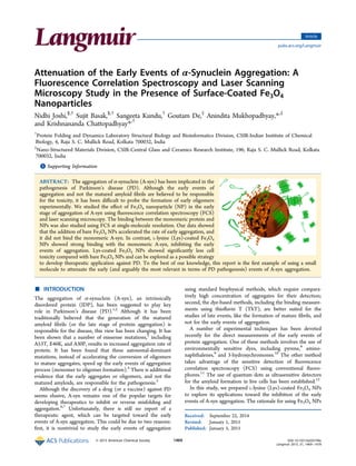 Attenuation of the Early Events of α‑Synuclein Aggregation: A
Fluorescence Correlation Spectroscopy and Laser Scanning
Microscopy Study in the Presence of Surface-Coated Fe3O4
Nanoparticles
Nidhi Joshi,§,†
Sujit Basak,§,†
Sangeeta Kundu,†
Goutam De,‡
Anindita Mukhopadhyay,*,‡
and Krishnananda Chattopadhyay*,†
†
Protein Folding and Dynamics Laboratory Structural Biology and Bioinformatics Division, CSIR-Indian Institute of Chemical
Biology, 4, Raja S. C. Mullick Road, Kolkata 700032, India
‡
Nano-Structured Materials Division, CSIR-Central Glass and Ceramics Research Institute, 196, Raja S. C. Mullick Road, Kolkata
700032, India
*S Supporting Information
ABSTRACT: The aggregation of α-synuclein (A-syn) has been implicated in the
pathogenesis of Parkinson’s disease (PD). Although the early events of
aggregation and not the matured amyloid ﬁbrils are believed to be responsible
for the toxicity, it has been diﬃcult to probe the formation of early oligomers
experimentally. We studied the eﬀect of Fe3O4 nanoparticle (NP) in the early
stage of aggregation of A-syn using ﬂuorescence correlation spectroscopy (FCS)
and laser scanning microscopy. The binding between the monomeric protein and
NPs was also studied using FCS at single-molecule resolution. Our data showed
that the addition of bare Fe3O4 NPs accelerated the rate of early aggregation, and
it did not bind the monomeric A-syn. In contrast, L-lysine (Lys)-coated Fe3O4
NPs showed strong binding with the monomeric A-syn, inhibiting the early
events of aggregation. Lys-coated Fe3O4 NPs showed signiﬁcantly less cell
toxicity compared with bare Fe3O4 NPs and can be explored as a possible strategy
to develop therapeutic application against PD. To the best of our knowledge, this report is the ﬁrst example of using a small
molecule to attenuate the early (and arguably the most relevant in terms of PD pathogenesis) events of A-syn aggregation.
■ INTRODUCTION
The aggregation of α-synuclein (A-syn), an intrinsically
disordered protein (IDP), has been suggested to play key
role in Parkinson’s disease (PD).1,2
Although it has been
traditionally believed that the generation of the matured
amyloid ﬁbrils (or the late stage of protein aggregation) is
responsible for the disease, this view has been changing. It has
been shown that a number of missense mutations,3
including
A53T, E46K, and A30P, results in increased aggregation rate of
protein. It has been found that these autosomal-dominant
mutations, instead of accelerating the conversion of oligomers
to mature aggregates, speed up the early events of aggregation
process (monomer to oligomer formation).4
There is additional
evidence that the early aggregates or oligomers, and not the
matured amyloids, are responsible for the pathogenesis.5
Although the discovery of a drug (or a vaccine) against PD
seems elusive, A-syn remains one of the popular targets for
developing therapeutics to inhibit or reverse misfolding and
aggregation.6,7
Unfortunately, there is still no report of a
therapeutic agent, which can be targeted toward the early
events of A-syn aggregation. This could be due to two reasons:
ﬁrst, it is nontrivial to study the early events of aggregation
using standard biophysical methods, which require compara-
tively high concentration of aggregates for their detection;
second, the dye-based methods, including the binding measure-
ments using thioﬂavin T (ThT), are better suited for the
studies of late events, like the formation of mature ﬁbrils, and
not for the early events of aggregation.
A number of experimental techniques has been devoted
recently for the direct measurements of the early events of
protein aggregation. One of these methods involves the use of
environmentally sensitive dyes, including pyrene,8
amino-
naphthalenes,9
and 3-hydroxychromones.10
The other method
takes advantage of the sensitive detection of ﬂuorescence
correlation spectroscopy (FCS) using conventional ﬂuoro-
phores.11
The use of quantum dots as ultrasensitive detectors
for the amyloid formation in live cells has been established.12
In this study, we prepared L-lysine (Lys)-coated Fe3O4 NPs
to explore its applications toward the inhibition of the early
events of A-syn aggregation. The rationale for using Fe3O4 NPs
Received: September 22, 2014
Revised: January 1, 2015
Published: January 5, 2015
Article
pubs.acs.org/Langmuir
© 2015 American Chemical Society 1469 DOI: 10.1021/la503749e
Langmuir 2015, 31, 1469−1478
 