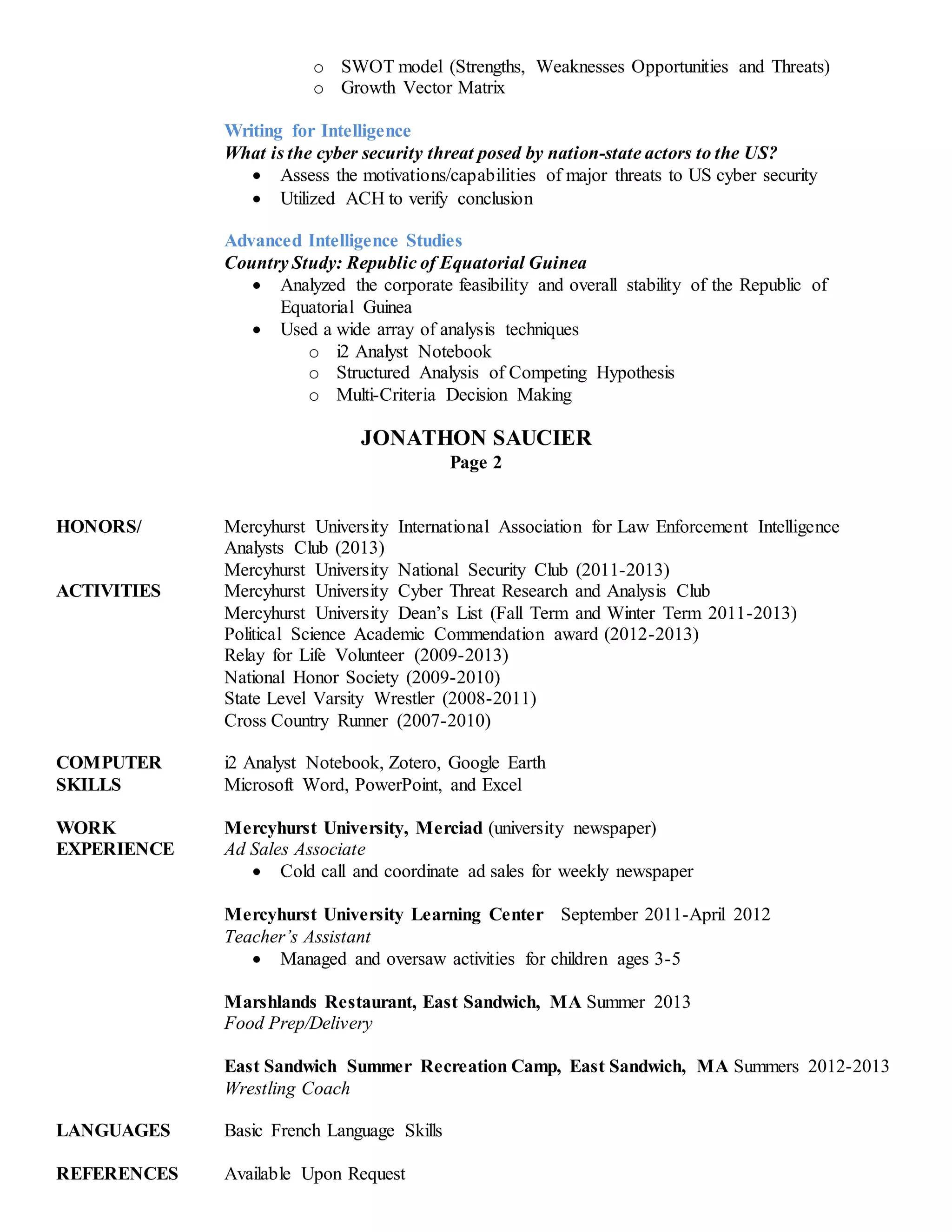 o SWOT model (Strengths, Weaknesses Opportunities and Threats) 
o Growth Vector Matrix 
Writing for Intelligence 
What is the cyber security threat posed by nation-state actors to the US? 
 Assess the motivations/capabilities of major threats to US cyber security 
 Utilized ACH to verify conclusion 
Advanced Intelligence Studies 
Country Study: Republic of Equatorial Guinea 
 Analyzed the corporate feasibility and overall stability of the Republic of 
Equatorial Guinea 
 Used a wide array of analysis techniques 
o i2 Analyst Notebook 
o Structured Analysis of Competing Hypothesis 
o Multi-Criteria Decision Making 
JONATHON SAUCIER 
Page 2 
HONORS/ Mercyhurst University International Association for Law Enforcement Intelligence 
Analysts Club (2013) 
Mercyhurst University National Security Club (2011-2013) 
ACTIVITIES Mercyhurst University Cyber Threat Research and Analysis Club 
Mercyhurst University Dean’s List (Fall Term and Winter Term 2011-2013) 
Political Science Academic Commendation award (2012-2013) 
Relay for Life Volunteer (2009-2013) 
National Honor Society (2009-2010) 
State Level Varsity Wrestler (2008-2011) 
Cross Country Runner (2007-2010) 
COMPUTER i2 Analyst Notebook, Zotero, Google Earth 
SKILLS Microsoft Word, PowerPoint, and Excel 
WORK Mercyhurst University, Merciad (university newspaper) 
EXPERIENCE Ad Sales Associate 
 Cold call and coordinate ad sales for weekly newspaper 
Mercyhurst University Learning Center September 2011-April 2012 
Teacher’s Assistant 
 Managed and oversaw activities for children ages 3-5 
Marshlands Restaurant, East Sandwich, MA Summer 2013 
Food Prep/Delivery 
East Sandwich Summer Recreation Camp, East Sandwich, MA Summers 2012-2013 
Wrestling Coach 
LANGUAGES Basic French Language Skills 
REFERENCES Available Upon Request 
 
