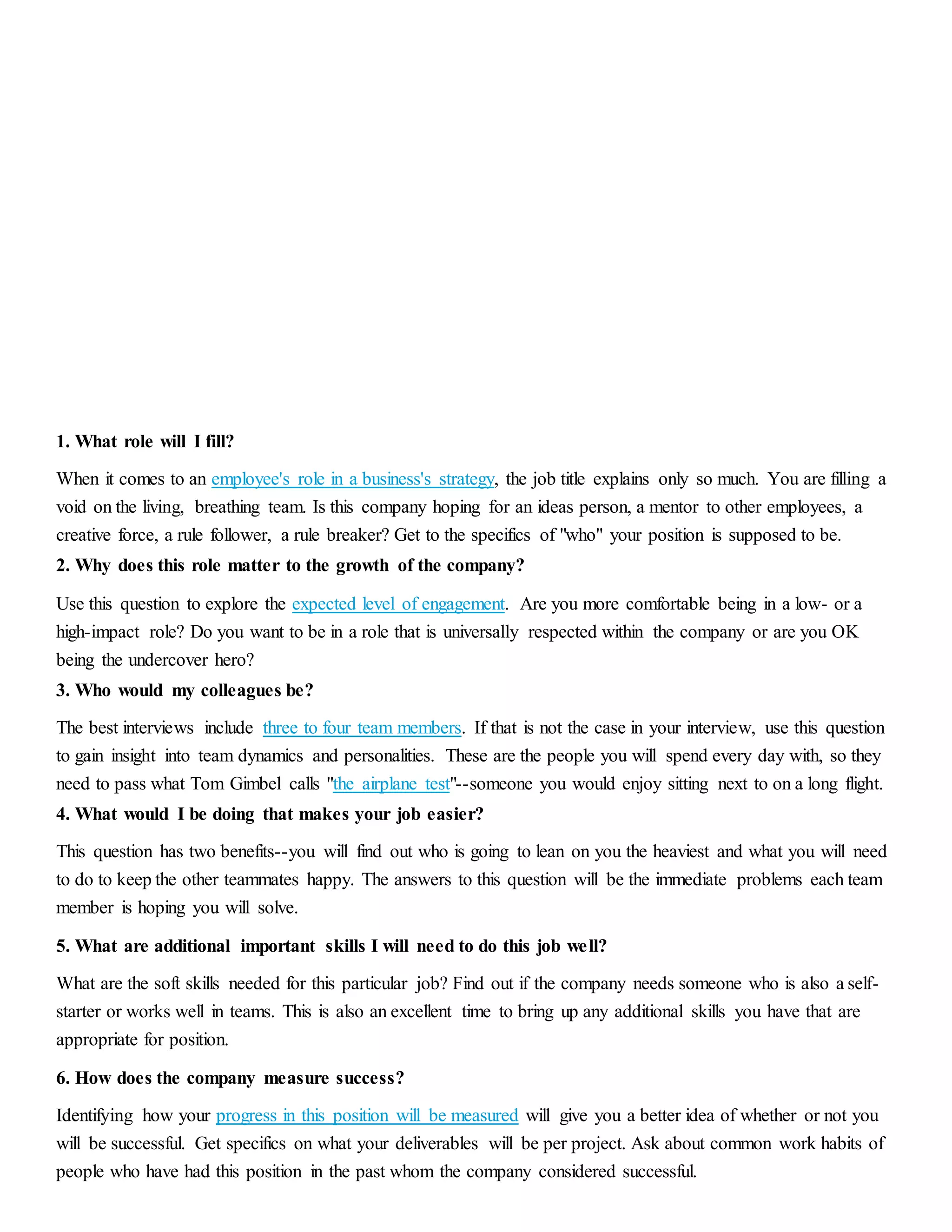 1. What role will I fill? 
When it comes to an employee's role in a business's strategy, the job title explains only so much. You are filling a 
void on the living, breathing team. Is this company hoping for an ideas person, a mentor to other employees, a 
creative force, a rule follower, a rule breaker? Get to the specifics of "who" your position is supposed to be. 
2. Why does this role matter to the growth of the company? 
Use this question to explore the expected level of engagement. Are you more comfortable being in a low- or a 
high-impact role? Do you want to be in a role that is universally respected within the company or are you OK 
being the undercover hero? 
3. Who would my colleagues be? 
The best interviews include three to four team members. If that is not the case in your interview, use this question 
to gain insight into team dynamics and personalities. These are the people you will spend every day with, so they 
need to pass what Tom Gimbel calls "the airplane test"--someone you would enjoy sitting next to on a long flight. 
4. What would I be doing that makes your job easier? 
This question has two benefits--you will find out who is going to lean on you the heaviest and what you will need 
to do to keep the other teammates happy. The answers to this question will be the immediate problems each team 
member is hoping you will solve. 
5. What are additional important skills I will need to do this job well? 
What are the soft skills needed for this particular job? Find out if the company needs someone who is also a self-starter 
or works well in teams. This is also an excellent time to bring up any additional skills you have that are 
appropriate for position. 
6. How does the company measure success? 
Identifying how your progress in this position will be measured will give you a better idea of whether or not you 
will be successful. Get specifics on what your deliverables will be per project. Ask about common work habits of 
people who have had this position in the past whom the company considered successful. 
 