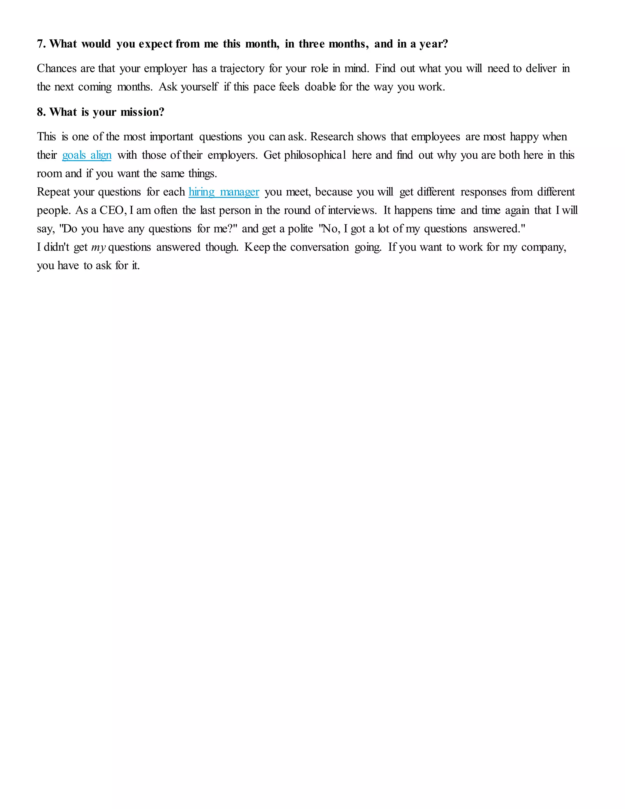 7. What would you expect from me this month, in three months, and in a year? 
Chances are that your employer has a trajectory for your role in mind. Find out what you will need to deliver in 
the next coming months. Ask yourself if this pace feels doable for the way you work. 
8. What is your mission? 
This is one of the most important questions you can ask. Research shows that employees are most happy when 
their goals align with those of their employers. Get philosophical here and find out why you are both here in this 
room and if you want the same things. 
Repeat your questions for each hiring manager you meet, because you will get different responses from different 
people. As a CEO, I am often the last person in the round of interviews. It happens time and time again that I will 
say, "Do you have any questions for me?" and get a polite "No, I got a lot of my questions answered." 
I didn't get my questions answered though. Keep the conversation going. If you want to work for my company, 
you have to ask for it. 
