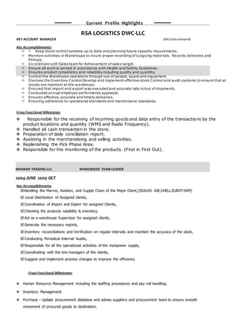 Current Profile Highlights
RSA LOGISTICS DWC-LLC
KEY ACCOUNT MANAGER JAN-2010-onwards
Key Accomplishments:
  Keep stock control systems up to date and planning future capacity requirements.
 Monitors activities in Warehouse to insure proper recording of outgoing materials. Records deliveries and
Pickups.
 Co-ordinate with Sales team for Achievement of sales target.
 Ensure all work is carried in accordance with Health and Safety Guidelines.
 Ensures product consistency and reliability including quality and quantity.
 Control the Warehouse operations through use of people, space and equipment.
 Oversee the Inventory Control Develop and implement effective stock Control and audit systems to ensure that all
stocks are maintain at the warehouse.
 Ensured that import and export was executed and accurate tally in/out of shipments.
 Conducted annual employee performance appraisal.
 Ensures effective, accurate and timely deliveries.
 Ensuring adherence to operational standards and maintenance standards.
Cross Functional Milestones:
 Responsible for the receiving of incoming goods and data entry of the transactions by the
product locations and quantity (WMS and Radio Frequency).
 Handled all cash transaction in the store.
 Preparation of daily conciliation report.
 Assisting in the merchandising and selling activities.
 Replenishing the Pick Phase Area.
 Responsible for the monitoring of the products. (First in First Out).
KHIARAH TRADING-LLC WAREHOUSE TEAM LEADER
2004-JUNE 2009 OCT
Key Accomplishments:
Handling the Marine, Aviation, and Supply Chain of the Major Client,(SEALED AIR,SHELL,EUROTEAM)
 Local Distribution of Assigned clients,
 Coordination of Import and Export for assigned Clients,
 Checking the products salability & inventory,
 Act as a warehouse Supervisor for assigned clients,
 Generate the necessary reports,
 Inventory reconciliations and Verification on regular intervals and maintain the accuracy of the stock,
 Conducting Periodical Internal Audits,
 Responsible for all the operational activities of the manpower supply,
 Coordinating with the line managers of the clients,
 Suggest and implement process changes to improve the efficiency
Cross Functional Milestones:
 Human Resource Management including the staffing procedures and pay roll handling.
 Inventory Management
 Purchase - Update procurement database and advise suppliers and procurement team to ensure smooth
movement of procured goods to destination.
 