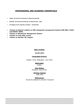 PROFESSIONAL AND ACADEMIC CREDENTIALS
 Master of Arts from University of Calicut-Kerala-India
 Bachelor of Commerce-University of Calicut-Kerala –India
 Pre-Degree from university of Calicut – Kerala-India.
 Trained on Internal auditors on IMS (integrated management System) ISO 9001-14001
and OHSAS 18001.
 Trained on Warehouse Management System
 Trained on First aider course
 Trained on DG/Non DG cargoes
Date of Birth:
15-05-1971
Languages Known:
English, Hindi, Malayalam, and Tamil,
Nationality:
Indian;
Visa Status:
Employer sponsored;
Driving License:
Valid UAE;
References:
Would be pleased to provide if required
 