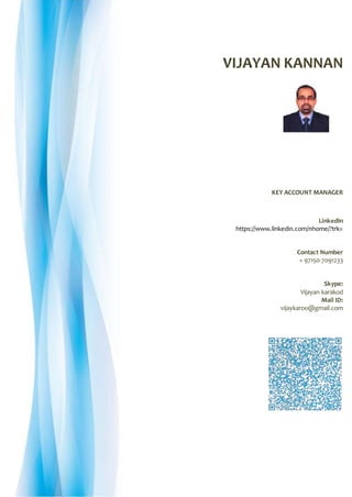 VIJAYAN KANNAN
KEY ACCOUNT MANAGER
LinkedIn
https://www.linkedin.com/nhome/?trk=
Contact Number
+ 97150-7091233
Skype:
Vijayan karakod
Mail ID:
vijaykaroo@gmail.com
 