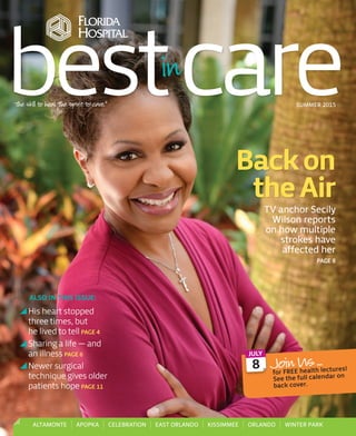 The skill to heal. The spirit to care.®
SUMMER 2015
Backon
theAir
TV anchor Secily
Wilson reports
on how multiple
strokes have
aﬀected her
PAGE 8
His heart stopped
three times, but
he lived to tell PAGE 4
Sharing a life — and
an illness PAGE 6
Newer surgical
technique gives older
patients hope PAGE 11
ALSO IN THIS ISSUE:
bestcare
ALTAMONTE APOPKA CELEBRATION EAST ORLANDO KISSIMMEE ORLANDO WINTER PARK
Join Us …
for FREE health lectures!
See the full calendar on
back cover.
8
JULY
FdBASU1502_Mature.indd 1 5/20/15 11:15 AM
 