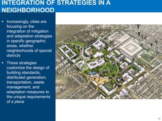 INTEGRATION OF STRATEGIES IN A
NEIGHBORHOOD
Increasingly, cities are
focusing on the
integration of mitigation
and adaptation strategies
in specific geographic
areas, whether
neighborhoods of special
districts
These strategies
customize the design of
building standards,
distributed generation,
transportation, waste
management, and
adaptation measures to
the unique requirements
of a place
12