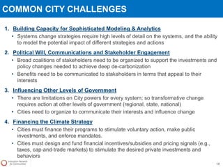 COMMON CITY CHALLENGES
1. Building Capacity for Sophisticated Modeling & Analytics
• Systems change strategies require high levels of detail on the systems, and the ability
to model the potential impact of different strategies and actions
2. Political Will, Communications and Stakeholder Engagement
• Broad coalitions of stakeholders need to be organized to support the investments and
policy changes needed to achieve deep de-carbonization
• Benefits need to be communicated to stakeholders in terms that appeal to their
interests
3. Influencing Other Levels of Government
• There are limitations on City powers for every system; so transformative change
requires action at other levels of government (regional, state, national)
• Cities need to organize to communicate their interests and influence change
4. Financing the Climate Strategy
• Cities must finance their programs to stimulate voluntary action, make public
investments, and enforce mandates.
• Cities must design and fund financial incentives/subsidies and pricing signals (e.g.,
taxes, cap-and-trade markets) to stimulate the desired private investments and
behaviors
14