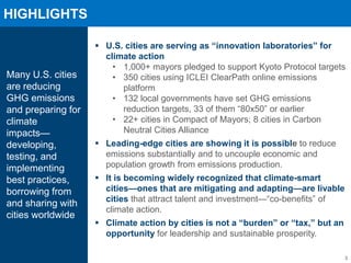 HIGHLIGHTS
3
Many U.S. cities
are reducing
GHG emissions
and preparing for
climate
impacts—
developing,
testing, and
implementing
best practices,
borrowing from
and sharing with
cities worldwide
U.S. cities are serving as “innovation laboratories” for
climate action
• 1,000+ mayors pledged to support Kyoto Protocol targets
• 350 cities using ICLEI ClearPath online emissions
platform
• 132 local governments have set GHG emissions
reduction targets, 33 of them “80x50” or earlier
• 22+ cities in Compact of Mayors; 8 cities in Carbon
Neutral Cities Alliance
Leading-edge cities are showing it is possible to reduce
emissions substantially and to uncouple economic and
population growth from emissions production.
It is becoming widely recognized that climate-smart
cities—ones that are mitigating and adapting—are livable
cities that attract talent and investment—“co-benefits” of
climate action.
Climate action by cities is not a “burden” or “tax,” but an
opportunity for leadership and sustainable prosperity.
