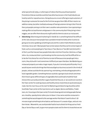 whatspecial todo today,or what typesof videosthattheywouldwantposted.
Promotionsthatwe coulddocould be how otherbusinessesinthe FoodIndustryuse
localitycardsfor repeatbusiness. DoingdiscountsorevenofferingtoLoyal customers,if
theybringinsomeone fornew forthe firsttime we give them50% off theirmeal or an
additionstamp,butothermethodsandwaysof havingcustomersbringintheirfriends
thenjustpeople cominginontheirownisanothersalespromotion.Evensponsoringor
makingofferstolocal farmersandgrowersin the communitythatif theybringintheir
veggies,we canofferthemdiscountsorgiftcardsfor themto eatat our restaurant.
 Advertising:AdvertisingandmarketingCS:Grab& Go issomethingthatwill be difficult
at the start,because mostpeople have apredeterminedmentalitywhenitcomesto
goingout to eator grabbingsomethingtoeat and thisiswhenPublicRelationscomes
intohelpa lotas well.Mostpeople have certainplacesthattheyeatforcertaintypesof
food,suchas some people goto Taco Casa or Taco Buenoor Taco Bell andstickwith1
of the 3, justlike howwe have people thatorderonlyfromPizzaHut,Dominos,orPapa
Johns.Asa restaurantthat is justbreakingintothe communityitwill be difficultforus
to be the firstchoice fora lot of familiestostartoff because once people getintoa
norm,theystickwithit and sometimesitdifficultjust openthatdoor.ButMarketingour
restaurantproperlycanmake a huge impact,if youdo itcorrectlyand efficiently.First,I
wouldsaywe needtodo thingsthat that wouldgetourbusinessoutandin the mindsof
people,andwe coulddothisby sponsoring,maintaining,andeducatingpeoplewitha
local vegetable garden.Somethingthatwe coulddoisgoingto local schoolsand show
themhowto grow differenttypesof vegetablesthatcouldleadtohealthierfood
choicesthenjustcandyand othersugary foodsthattheyeat,or we couldeveneventsin
the Town centerforcookingclassesandhealthychoice mealsthatare quickand easyto
make.But the mainfocusat the start forMarketingand Advertisingshouldbe within
Southlake Towncenteratthe local storessuch as Apple,BarnesandNobles,Trader
Joes,etc.Focusingonthe towncenterfirstand showingandremindingpeoplethatwe
are a healthy,speedychoice ratheryoursitdown1-hourwine anddine restaurantis
somethingthatwouldappeal tothe average workerthatdoesn’twanttodive 5-10
minutestogetsomethingtodrive backas well because it’sawaste of gas, andcuts into
theirbreak. Meanwhile,we couldprovide foodtolocal schoolsforthingsuchas Field
Day or SeniorDayas well,togive more peopleataste and forthemto know that we are
 