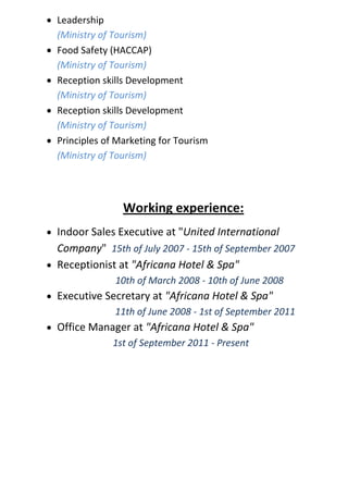  Leadership
(Ministry of Tourism)
 Food Safety (HACCAP)
(Ministry of Tourism)
 Reception skills Development
(Ministry of Tourism)
 Reception skills Development
(Ministry of Tourism)
 Principles of Marketing for Tourism
(Ministry of Tourism)
Working experience:
 Indoor Sales Executive at "United International
Company" 15th of July 2007 - 15th of September 2007
 Receptionist at "Africana Hotel & Spa"
10th of March 2008 - 10th of June 2008
 Executive Secretary at "Africana Hotel & Spa"
11th of June 2008 - 1st of September 2011
 Office Manager at "Africana Hotel & Spa"
1st of September 2011 - Present
 