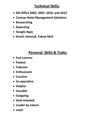 Technical Skills:
 MS Office 2003, 2007, 2010 ,and 2013
 Comsys Hotel Management Solutions
 Researching
 Reporting
 Google Apps
 Gmail, Hotmail, Yahoo Mail
Personal Skills & Traits:
 Fast Learner
 Patient
 Tolerant
 Enthusiastic
 Creative
 Co-operative
 Helpful
 Sociable
 Outgoing
 Goal oriented
 Leader by nature
 Loyal
 