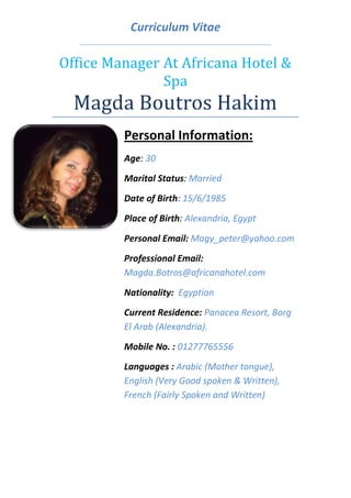 Curriculum Vitae
Office Manager At Africana Hotel &
Spa
Magda Boutros Hakim
Personal Information:
Age: 30
Marital Status: Married
Date of Birth: 15/6/1985
Place of Birth: Alexandria, Egypt
Personal Email: Magy_peter@yahoo.com
Professional Email:
Magda.Botros@africanahotel.com
Nationality: Egyptian
Current Residence: Panacea Resort, Borg
El Arab (Alexandria).
Mobile No. : 01277765556
Languages : Arabic (Mother tongue),
English (Very Good spoken & Written),
French (Fairly Spoken and Written)
 
