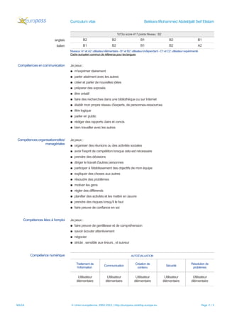 Curriculum vitæ Bekkara Mohammed Abdeldjalil Seif Elislam
Tcf So score 417 points Niveau : B2
anglais B2 B2 B1 B2 B1
italien B1 B2 B1 B2 A2
Niveaux: A1 et A2: utilisateur élémentaire - B1 et B2: utilisateur indépendant - C1 et C2: utilisateur expérimenté
Cadre européen commun de référence pour les langues
Compétences en communication Je peux :
▪ m'exprimer clairement
▪ parler aisément avec les autres
▪ créer et parler de nouvelles idées
▪ préparer des exposés
▪ être créatif
▪ faire des recherches dans une bibliothèque ou sur Internet
▪ établir mon propre réseau d'experts, de personnes-ressources
▪ être logique
▪ parler en public
▪ rédiger des rapports clairs et concis
▪ bien travailler avec les autres
Compétences organisationnelles/
managériales
Je peux :
▪ organiser des réunions ou des activités sociales
▪ avoir l'esprit de compétition lorsque cela est nécessaire
▪ prendre des décisions
▪ diriger le travail d'autres personnes
▪ participer à l'établissement des objectifs de mon équipe
▪ expliquer des choses aux autres
▪ résoudre des problèmes
▪ motiver les gens
▪ régler des différends
▪ planifier des activités et les mettre en œuvre
▪ prendre des risques lorsqu'il le faut
▪ faire preuve de confiance en soi
Compétences liées à l’emploi Je peux :
▪ faire preuve de gentillesse et de compréhension
▪ savoir écouter attentivement
▪ négocier
▪ stricte , sensible aux éreurs , et suiveur
Compétence numérique AUTOÉVALUATION
Traitement de
l’information
Communication
Création de
contenu
Sécurité
Résolution de
problèmes
Utilisateur
élémentaire
Utilisateur
élémentaire
Utilisateur
élémentaire
Utilisateur
élémentaire
Utilisateur
élémentaire
9/6/16 © Union européenne, 2002-2015 | http://europass.cedefop.europa.eu Page 2 / 3
 