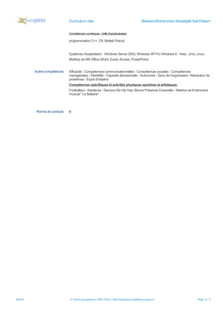 Curriculum vitæ Bekkara Mohammed Abdeldjalil Seif Elislam
Compétences numériques - Grille d'autoévaluation
programmation C++, C#, Matlab Pascal
Systèmes d'exploitation : Windows Server 2003, Windows XP Pro Windows 8 , Vista , Unix, Linux.
Maîtrise de MS Office (Word, Excel, Access, PowerPoint)
Autres compétences Efficacité - Compétences communicationnelles - Compétences sociales - Compétences
managériales - Flexibilité - Capacité décisionnelle - Autonomie - Sens de l'organisation -Résolution de
problèmes - Esprit d'initiative
Compétences spécifiques et activités physiques sportives et artistiques:
Footballeur - Karate-ka - Danceur De Hip Hop- Bonne Présence Corporelle - Maitrice de li'nstrument
musical " La Batterie"
Permis de conduire B
9/6/16 © Union européenne, 2002-2015 | http://europass.cedefop.europa.eu Page 3 / 3
 
