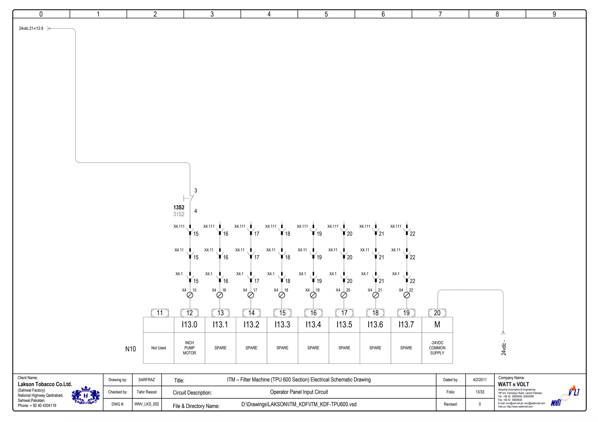 0
Company Name:Client Name:
WATT N VOLT
Industrial Automation & Engineering
18th-km. Ferozepur Road, Lahore Pakistan.
Tel: +92 42 35820595 ,35820296
Fax: +92 42 35820830
E-mail: wnv@wol.net.pk; wnv@wattnvolt.com
Visit us: http://www.wattnvolt.com
Lakson Tobacco Co.Ltd.
(Sahiwal Factory)
National Highway Qadirabad,
Sahiwal,Pakistan.
Phone: + 92 40 4304119
Dated by:
Folio:
Revised:
4/2/2011
13/33
0
Drawing by:
Checked by:
DWG #:
SARFRAZ
Tahir Rasool
WNV_LKS_002
ITM – Filter Machine (TPU 600 Section) Electrical Schematic Drawing
Operator Panel Input Circuit
D:DrawingsLAKSONITM_KDFITM_KDF-TPU600.vsdFile & Directory Name:
Circuit Description:
Title:
1 2 3 4 5 6 7 8 9
24vdc.21+/12.9
12 13 14 15 16 17 18 19
I13.0 I13.1 I13.2 I13.3 I13.4 I13.5 I13.6 I13.7
Not Used
INCH
PUMP
MOTOR
SPARE SPARE SPARE SPARE SPARE SPARESPARE
-24VDC
COMMON
SUPPLY
20
M
11
15X4
15
X4.1
15
X4.11
15
X4.111
13S2
31S2
3
4
17X4
17
X4.1
17
X4.11
17
X4.111
16X4
16
X4.1
16
X4.11
16
X4.111
18X4
18
X4.1
18
X4.11
18
X4.111
24vdc-
19X4
19
X4.1
19
X4.11
19
X4.111
20X4
20
X4.1
20
X4.11
20
X4.111
21X4
21
X4.1
21
X4.11
21
X4.111
22X4
22
X4.1
22
X4.11
22
X4.111
N10
 