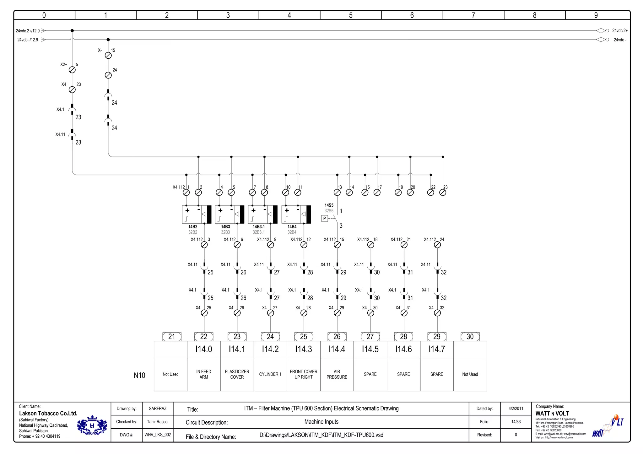 0
Company Name:Client Name:
WATT N VOLT
Industrial Automation & Engineering
18th-km. Ferozepur Road, Lahore Pakistan.
Tel: +92 42 35820595 ,35820296
Fax: +92 42 35820830
E-mail: wnv@wol.net.pk; wnv@wattnvolt.com
Visit us: http://www.wattnvolt.com
Lakson Tobacco Co.Ltd.
(Sahiwal Factory)
National Highway Qadirabad,
Sahiwal,Pakistan.
Phone: + 92 40 4304119
Dated by:
Folio:
Revised:
4/2/2011
14/33
0
Drawing by:
Checked by:
DWG #:
SARFRAZ
Tahir Rasool
WNV_LKS_002
ITM – Filter Machine (TPU 600 Section) Electrical Schematic Drawing
Machine Inputs
D:DrawingsLAKSONITM_KDFITM_KDF-TPU600.vsdFile & Directory Name:
Circuit Description:
Title:
1 2 3 4 5 6 7 8 9
24vdc.2+24vdc.2+/12.9
15X-
24
24
24
22 23 24 25 26 27 28 29
I14.0 I14.1 I14.2 I14.3 I14.4 I14.5 I14.6 I14.7
Not Used
IN FEED
ARM
PLASTICIZER
COVER
CYLINDER 1
FRONT COVER
UP RIGHT
AIR
PRESSURE
SPARE SPARESPARE Not Used
3021
24vdc -24vdc -/12.9
5X2+
23
23X4
X4.1
23
X4.11
N10
25X4
25
X4.1
25
X4.11
3X4.112
26X4
26
X4.1
26
X4.11
6X4.112
27X4
27
X4.1
27
X4.11
9X4.112
28X4
28
X4.1
28
X4.11
12X4.112
29X4
29
X4.1
29
X4.11
15X4.112
30X4
30
X4.1
30
X4.11
18X4.112
31X4
31
X4.1
31
X4.11
21X4.112
32X4
32
X4.1
32
X4.11
24X4.112
1X4.112 2
+ - + -
4 5
+ -
7 8
+ -
10 11 13 14
14B2
32B2
14B3
32B3
14B3.1
32B3.1
14B4
32B4
14S5
32S5 1
3
P
15 17 19 20 22 23
 