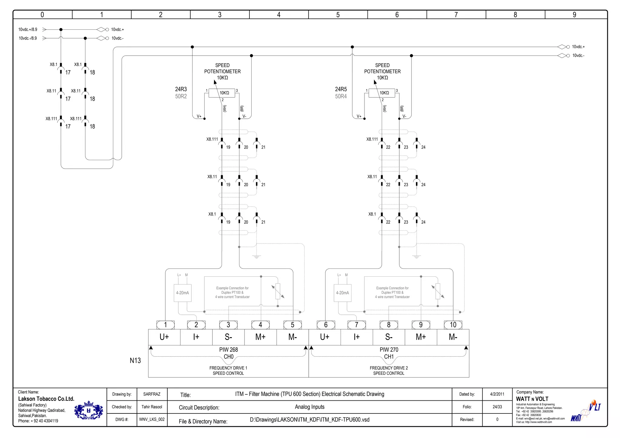 0
Company Name:Client Name:
WATT N VOLT
Industrial Automation & Engineering
18th-km. Ferozepur Road, Lahore Pakistan.
Tel: +92 42 35820595 ,35820296
Fax: +92 42 35820830
E-mail: wnv@wol.net.pk; wnv@wattnvolt.com
Visit us: http://www.wattnvolt.com
Lakson Tobacco Co.Ltd.
(Sahiwal Factory)
National Highway Qadirabad,
Sahiwal,Pakistan.
Phone: + 92 40 4304119
Dated by:
Folio:
Revised:
4/2/2011
24/33
0
Drawing by:
Checked by:
DWG #:
SARFRAZ
Tahir Rasool
WNV_LKS_002
ITM – Filter Machine (TPU 600 Section) Electrical Schematic Drawing
Analog Inputs
D:DrawingsLAKSONITM_KDFITM_KDF-TPU600.vsdFile & Directory Name:
Circuit Description:
Title:
1 2 3 4 5 6 7 8 9
10vdc.+/8.9
N13
10vdc.+
10vdc.-/8.9 10vdc.-
17
X8.1
17
X8.11
17
X8.111
18
X8.1
18
X8.11
18
X8.111
2 3 4 5
U+ I+ S- M+ M-
1
PIW 268
CH0
FREQUENCY DRIVE 1
SPEED CONTROL
7 8 9 10
U+ I+ S- M+ M-
6
PIW 270
CH1
FREQUENCY DRIVE 2
SPEED CONTROL
10KΏ
SPEED
POTENTIOMETER
10KΏ
(WH)
1 3
2
V+ V-
(BR)
19
X8.111
20 21
19
X8.11
20 21
19
X8.1
20 21
24R3
50R2
Example Connection for
Duplex PT100 &
4 wire current Transducer
4-20mA
L+ M
10KΏ
SPEED
POTENTIOMETER
10KΏ
(WH)
1 3
2
V+ V-
(BR)
22
X8.111
23 24
22
X8.11
23 24
22
X8.1
23 24
24R5
50R4
Example Connection for
Duplex PT100 &
4 wire current Transducer
4-20mA
L+ M
10vdc.+
10vdc.-
 
