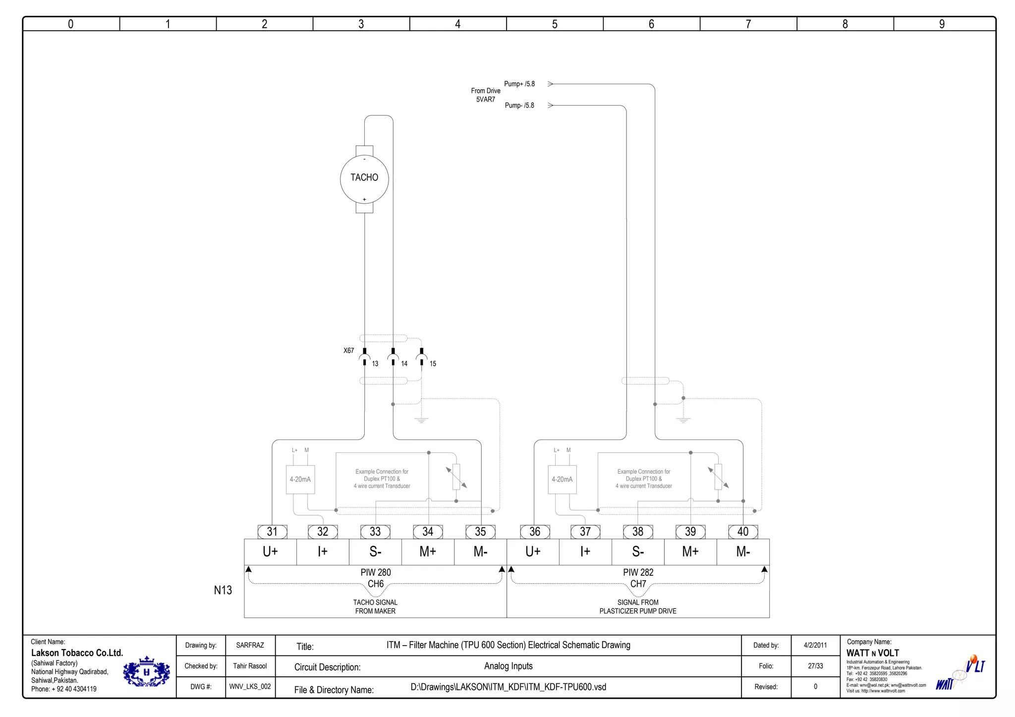 0
Company Name:Client Name:
WATT N VOLT
Industrial Automation & Engineering
18th-km. Ferozepur Road, Lahore Pakistan.
Tel: +92 42 35820595 ,35820296
Fax: +92 42 35820830
E-mail: wnv@wol.net.pk; wnv@wattnvolt.com
Visit us: http://www.wattnvolt.com
Lakson Tobacco Co.Ltd.
(Sahiwal Factory)
National Highway Qadirabad,
Sahiwal,Pakistan.
Phone: + 92 40 4304119
Dated by:
Folio:
Revised:
4/2/2011
27/33
0
Drawing by:
Checked by:
DWG #:
SARFRAZ
Tahir Rasool
WNV_LKS_002
ITM – Filter Machine (TPU 600 Section) Electrical Schematic Drawing
Analog Inputs
D:DrawingsLAKSONITM_KDFITM_KDF-TPU600.vsdFile & Directory Name:
Circuit Description:
Title:
1 2 3 4 5 6 7 8 9
N13
32 33 34 35
U+ I+ S- M+ M-
31
PIW 280
CH6
TACHO SIGNAL
FROM MAKER
37 38 39 40
U+ I+ S- M+ M-
36
PIW 282
CH7
SIGNAL FROM
PLASTICIZER PUMP DRIVE
13
X67
14 15
Example Connection for
Duplex PT100 &
4 wire current Transducer
4-20mA
L+ M
Example Connection for
Duplex PT100 &
4 wire current Transducer
4-20mA
L+ M
-
TACHO
+
Pump+ /5.8
Pump- /5.8
From Drive
5VAR7
 