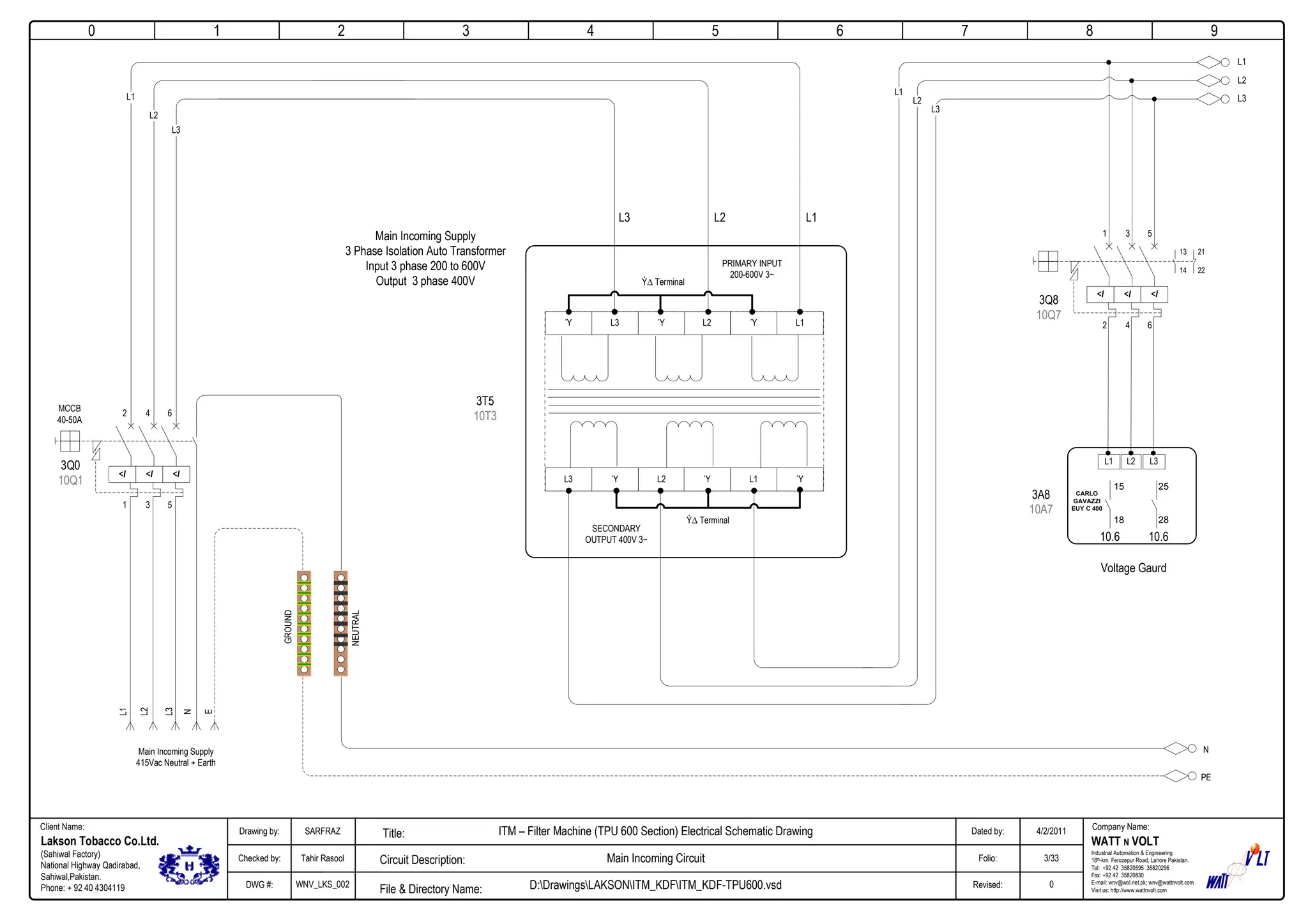 0
Company Name:Client Name:
WATT N VOLT
Industrial Automation & Engineering
18th-km. Ferozepur Road, Lahore Pakistan.
Tel: +92 42 35820595 ,35820296
Fax: +92 42 35820830
E-mail: wnv@wol.net.pk; wnv@wattnvolt.com
Visit us: http://www.wattnvolt.com
Lakson Tobacco Co.Ltd.
(Sahiwal Factory)
National Highway Qadirabad,
Sahiwal,Pakistan.
Phone: + 92 40 4304119
Dated by:
Folio:
Revised:
4/2/2011
3/33
0
Drawing by:
Checked by:
DWG #:
SARFRAZ
Tahir Rasool
WNV_LKS_002
ITM – Filter Machine (TPU 600 Section) Electrical Schematic Drawing
Main Incoming Circuit
D:DrawingsLAKSONITM_KDFITM_KDF-TPU600.vsdFile & Directory Name:
Circuit Description:
Title:
1 2 3 4 5 6 7 8 9
<I <I <I
Main Incoming Supply
415Vac Neutral + Earth
GROUND
NEUTRAL
L1
L2
L3
N
E
N
PE
MCCB
40-50A
3Q0
10Q1
L2ΎL3Ύ Ύ L1
L2 Ύ L1 ΎΎL3
L1
L2
L3
PRIMARY INPUT
200-600V 3~
SECONDARY
OUTPUT 400V 3~
L3 L1L2
Main Incoming Supply
3 Phase Isolation Auto Transformer
Input 3 phase 200 to 600V
Output 3 phase 400V
3T5
10T3
Ỳ Terminal
Ỳ Terminal
L1
L2
L3
<I <I <I
3Q8
10Q7
L1 L2 L3
3A8
10A7
15
18
25
28
10.6 10.6
Voltage Gaurd
1 3 5
2 4 6
2 4 6
1 3 5
13
14
21
22
L1
L2
L3
CARLO
GAVAZZI
EUY C 400
 