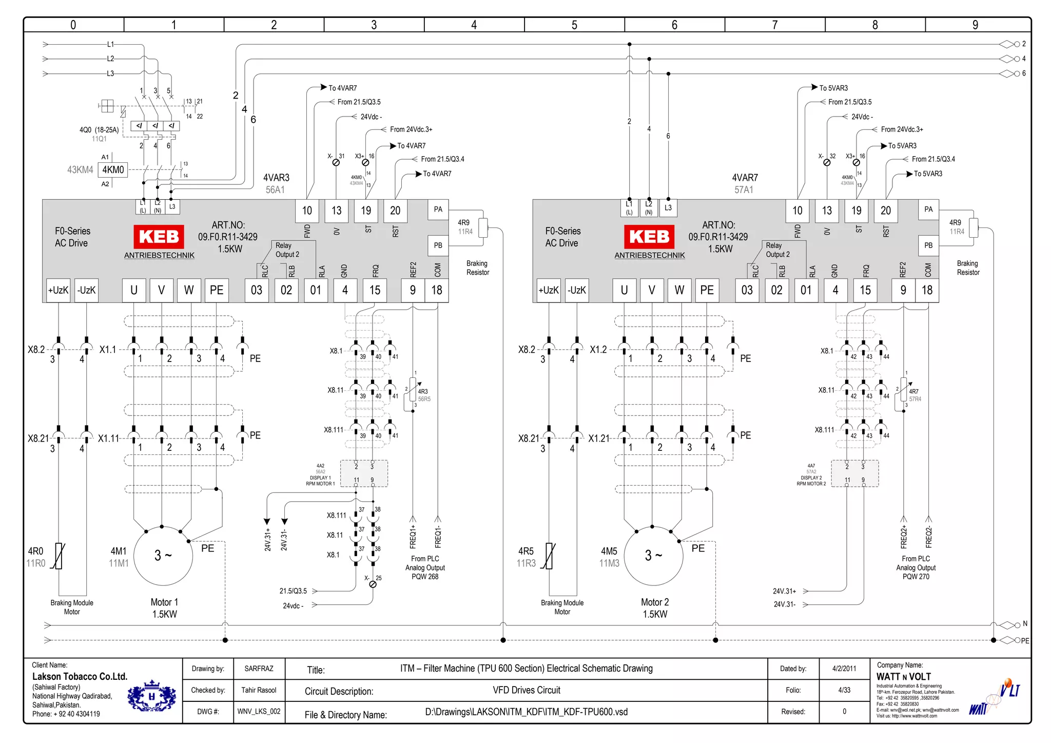 0
Company Name:Client Name:
WATT N VOLT
Industrial Automation & Engineering
18th-km. Ferozepur Road, Lahore Pakistan.
Tel: +92 42 35820595 ,35820296
Fax: +92 42 35820830
E-mail: wnv@wol.net.pk; wnv@wattnvolt.com
Visit us: http://www.wattnvolt.com
Lakson Tobacco Co.Ltd.
(Sahiwal Factory)
National Highway Qadirabad,
Sahiwal,Pakistan.
Phone: + 92 40 4304119
Dated by:
Folio:
Revised:
4/2/2011
4/33
0
Drawing by:
Checked by:
DWG #:
SARFRAZ
Tahir Rasool
WNV_LKS_002
ITM – Filter Machine (TPU 600 Section) Electrical Schematic Drawing
VFD Drives Circuit
D:DrawingsLAKSONITM_KDFITM_KDF-TPU600.vsdFile & Directory Name:
Circuit Description:
Title:
1 2 3 4 5 6 7 8 9
N
PE
<I <I <I
4Q0 (18-25A)
11Q1
2 4 6
1 3 5
13
14
21
22
2
4
6
A1
A2
43KM4 4KM0
L1
L2
L3
13
14
2
4
6
X1.1
3 ~
Motor 1
1.5KW
PE
ART.NO:
09.F0.R11-3429
1.5KW
U V W PE
4M1
11M1
-UzK+UzK
1 2 3 4 PE
X1.11
1 2 3 4
PE
X8.2
X8.21
PA
PB
L1
(L)
L2
(N)
L3
ANTRIEBSTECHNIK
010203
Relay
Output 2
15 9 184
13 19 2010
F0-Series
AC Drive
GND
REF2
FWD
0V
ST
RST
FRQ
COM
RLC
RLB
RLA
Braking Module
Motor
4R0
11R0
4VAR3
56A1
4R9
11R4
Braking
Resistor
3 4
3 4
X1.2
3 ~
Motor 2
1.5KW
PE
ART.NO:
09.F0.R11-3429
1.5KW
U V W PE
4M5
11M3
-UzK+UzK
1 2 3 4 PE
X1.21
1 2 3 4
PE
X8.2
X8.21
PA
PB
L1
(L)
L2
(N)
L3
ANTRIEBSTECHNIK
010203
Relay
Output 2
15 9 184
13 19 2010
F0-Series
AC Drive
GND
REF2
FWD
0V
ST
RST
FRQ
COM
RLC
RLB
RLA
Braking Module
Motor
4R5
11R3
4VAR7
57A1
4R9
11R4
Braking
Resistor
3 4
3 4
6
4
2
To 4VAR7
24Vdc -
From 21.5/Q3.5
31X-
From 24Vdc.3+
16X3+
14
13
4KM0
43KM4
To 4VAR7
From 21.5/Q3.4
To 4VAR7
X8.1
39 40 41
X8.11
39 40 41
X8.111
39 40 41
FREQ1+
FREQ1-
From PLC
Analog Output
PQW 268
4R3
56R5
1
3
2
2 3
11 9
3837
X8.111
3837
X8.11
3837
X8.1
4A2
56A2
DISPLAY 1
RPM MOTOR 1
21.5/Q3.5
24vdc -
24V.31+
24V.31-
25X-
To 5VAR3
24Vdc -
From 21.5/Q3.5
32X-
From 24Vdc.3+
16X3+
14
13
4KM0
43KM4
To 5VAR3
From 21.5/Q3.4
To 5VAR3
X8.1
42 43 44
X8.11
42 43 44
X8.111
42 43 44
FREQ2+
FREQ2-
From PLC
Analog Output
PQW 270
4R7
57R4
1
3
2
2 3
11 9
4A7
57A2
DISPLAY 2
RPM MOTOR 2
24V.31+
24V.31-
 