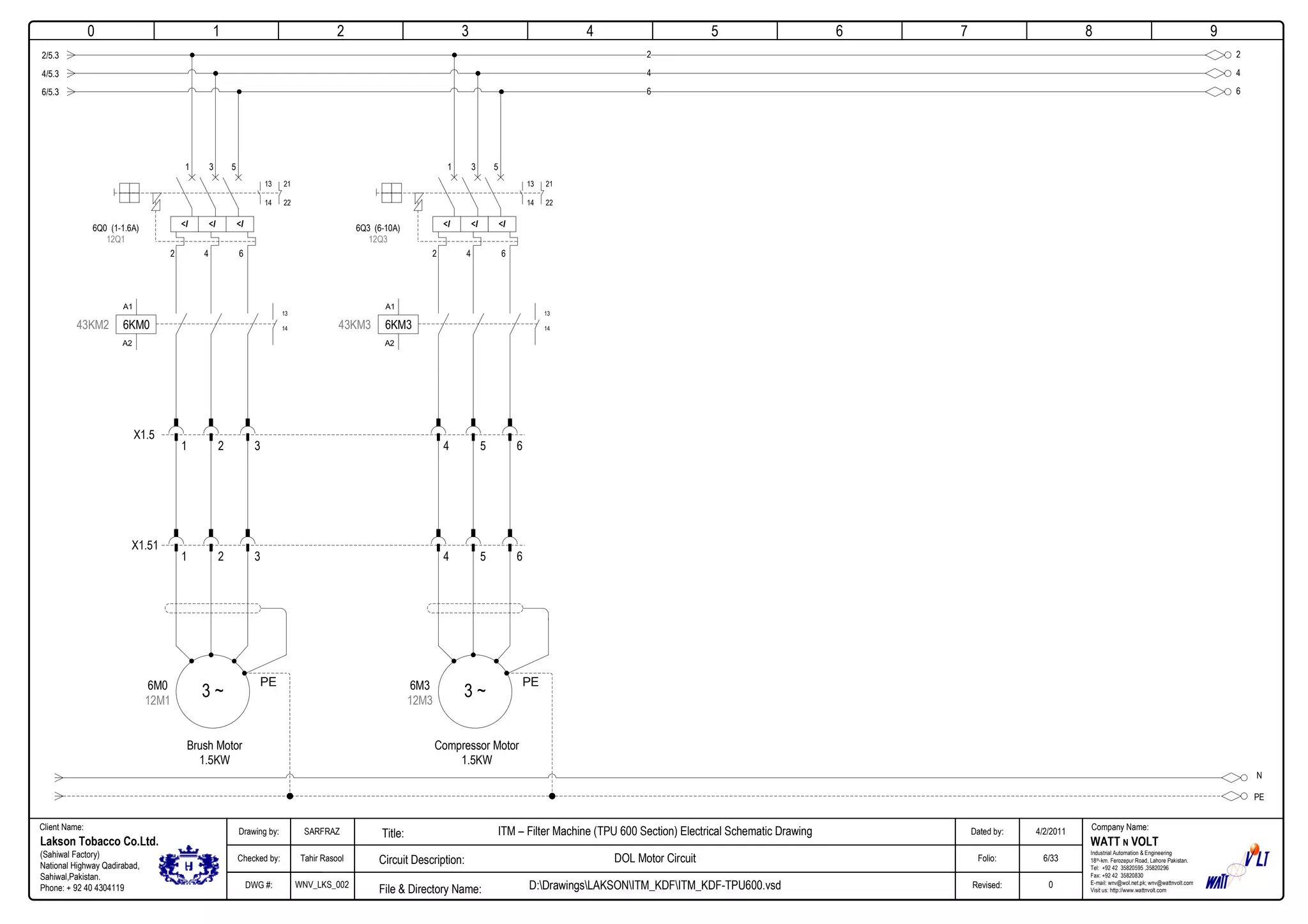 0
Company Name:Client Name:
WATT N VOLT
Industrial Automation & Engineering
18th-km. Ferozepur Road, Lahore Pakistan.
Tel: +92 42 35820595 ,35820296
Fax: +92 42 35820830
E-mail: wnv@wol.net.pk; wnv@wattnvolt.com
Visit us: http://www.wattnvolt.com
Lakson Tobacco Co.Ltd.
(Sahiwal Factory)
National Highway Qadirabad,
Sahiwal,Pakistan.
Phone: + 92 40 4304119
Dated by:
Folio:
Revised:
4/2/2011
6/33
0
Drawing by:
Checked by:
DWG #:
SARFRAZ
Tahir Rasool
WNV_LKS_002
ITM – Filter Machine (TPU 600 Section) Electrical Schematic Drawing
DOL Motor Circuit
D:DrawingsLAKSONITM_KDFITM_KDF-TPU600.vsdFile & Directory Name:
Circuit Description:
Title:
1 2 3 4 5 6 7 8 9
N
PE
2
6
4
A1
A2
43KM2 6KM0
13
14
2/5.3
4/5.3
6/5.3
X1.5
3 ~
Brush Motor
1.5KW
PE6M0
12M1
1 2 3
X1.51
1 2 3
<I <I <I6Q0 (1-1.6A)
12Q1
2 4 6
1 3 5
13
14
21
22
2
4
6
A1
A2
43KM3 6KM3
13
14
3 ~
Compressor Motor
1.5KW
PE6M3
12M3
4 5 6
4 5 6
<I <I <I6Q3 (6-10A)
12Q3
2 4 6
1 3 5
13
14
21
22
 