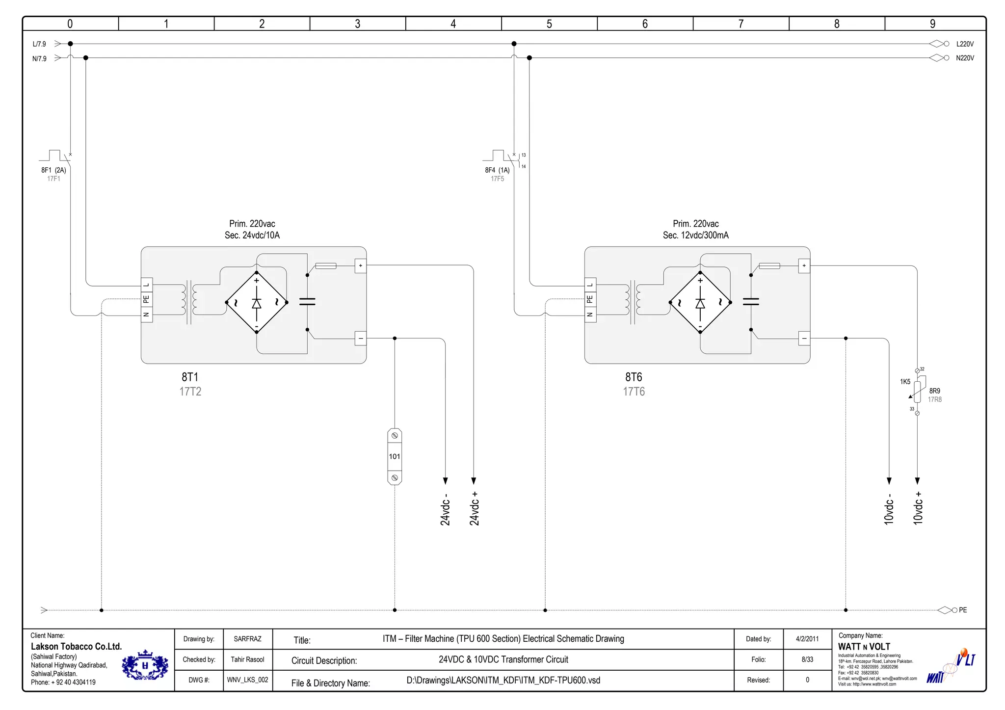 0
Company Name:Client Name:
WATT N VOLT
Industrial Automation & Engineering
18th-km. Ferozepur Road, Lahore Pakistan.
Tel: +92 42 35820595 ,35820296
Fax: +92 42 35820830
E-mail: wnv@wol.net.pk; wnv@wattnvolt.com
Visit us: http://www.wattnvolt.com
Lakson Tobacco Co.Ltd.
(Sahiwal Factory)
National Highway Qadirabad,
Sahiwal,Pakistan.
Phone: + 92 40 4304119
Dated by:
Folio:
Revised:
4/2/2011
8/33
0
Drawing by:
Checked by:
DWG #:
SARFRAZ
Tahir Rasool
WNV_LKS_002
ITM – Filter Machine (TPU 600 Section) Electrical Schematic Drawing
24VDC & 10VDC Transformer Circuit
D:DrawingsLAKSONITM_KDFITM_KDF-TPU600.vsdFile & Directory Name:
Circuit Description:
Title:
1 2 3 4 5 6 7 8 9
LNPE
+
-
~
~
101
PE
+
_
24vdc-
24vdc+
L220V
N220V
L/7.9
N/7.9
8F1 (2A)
17F1
Prim. 220vac
Sec. 24vdc/10A
8T1
17T2
LNPE
+
-
~
~
+
_
10vdc-
10vdc+
8F4 (1A)
17F5
Prim. 220vac
Sec. 12vdc/300mA
8T6
17T6
32
33
8R9
17R8
1K5
13
14
 