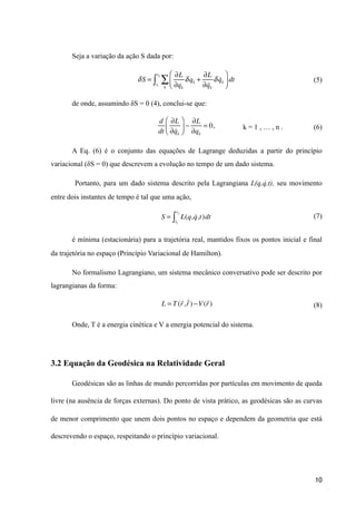 Seja a variação da ação S dada por:
(5)
de onde, assumindo δS = 0 (4), conclui-se que:
k = 1 , … , n . (6)
A Eq. (6) é o conjunto das equações de Lagrange deduzidas a partir do princípio
variacional (δS = 0) que descrevem a evolução no tempo de um dado sistema.
Portanto, para um dado sistema descrito pela Lagrangiana L(q,q̇ ,t), seu movimento
entre dois instantes de tempo é tal que uma ação,
(7)
é mínima (estacionária) para a trajetória real, mantidos fixos os pontos inicial e final
da trajetória no espaço (Princípio Variacional de Hamilton).
No formalismo Lagrangiano, um sistema mecânico conversativo pode ser descrito por
lagrangianas da forma:
(8)
Onde, T é a energia cinética e V a energia potencial do sistema.
3.2 Equação da Geodésica na Relatividade Geral
Geodésicas são as linhas de mundo percorridas por partículas em movimento de queda
livre (na ausência de forças externas). Do ponto de vista prático, as geodésicas são as curvas
de menor comprimento que unem dois pontos no espaço e dependem da geometria que está
descrevendo o espaço, respeitando o princípio variacional.
10
δS =
∂L
∂qk
δqk +
∂L
∂ !qk
δ !qk
⎛
⎝⎜
⎞
⎠⎟ dt
k
∑t1
t2
∫
d
dt
∂L
∂ !qk
⎛
⎝⎜
⎞
⎠⎟ −
∂L
∂qk
= 0,
S = L(q, !q,t)dt
t1
t2
∫
L = T(
!
r,
!"r)−V(
!
r)
 