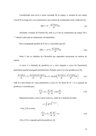 Considerando uma curva λ numa variedade M no espaço, a variação de um campo
vetorial Y ao longo de λ, em componentes, num sistema de coordenadas local, é dada por [6]:
(9)
utilizando a notação de Einstein [4], onde i,j e k são as componentes do espaço 3D e
“,” denota a derivada na componente correspondente.
Para a propagação paralela de Y em λ, é necessário que [6]:
(10)
Onde Γ são os símbolos de Christoffel que dependem unicamente da métrica do
espaço.
A curva λ é chamada de geodésica se o vetor tangente a curva for linearmente
dependente quando propagado paralelamente. Portanto, para λ ser uma geodésica em M,
(11)
onde ϕ é uma função de t (que parametriza a curva λ). No limite de δt → 0, a equação da
geodésica é resumida para:
(12)
Reparametrizando a curva λ pela variável s, sendo ds o elemento de linha:
A Eq. (12) se torna:
(13)
A Eq. (13) é a equação geral da geodésica. [6]
11
(δY)j
= Y j
, k
dxk
(λ(t))
dt
δt.
(δY)j
= −Y l
Γl
j
k
dxk
(λ(t))
dt
δt
dxj
(λ(t))
dt
− Γl
j
k
dxl
(λ(t))
dt
dxk
(λ(t))
dt
δt = [1−φ(t)δt]
dxj
(λ(t))
dt
+
d2
xj
(λ(t))
dt2
δt
⎛
⎝⎜
⎞
⎠⎟
d2
xj
dt2
+ Γl
j
k
dxl
dt
dxk
dt
= φ(t)
dxj
dt
d2
xj
ds2
+ Γl
j
k
dxl
ds
dxk
ds
= 0.
s = d ′′t
t
∫ e
d ′t φ( ′t )
′′t
∫ ,
 