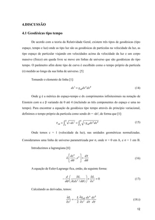 4.DISCUSSÃO
4.1 Geodésicas tipo tempo
De acordo com a teoria da Relatividade Geral, existem três tipos de geodésicas (tipo
espaço, tempo e luz) onde as tipo luz são as geodésicas de partículas na velocidade da luz, as
tipo espaço de particular viajando em velocidades acima da velocidade da luz e um corpo
massivo (físico) em queda livre se move em linhas de universo que são geodésicas do tipo
tempo. O parâmetro afim deste tipo de curva é escolhido como o tempo próprio da partícula
(τ) medido ao longo da sua linha de universo. [5]
Tomando o elemento de linha [1]:
(14)
Onde g é a métrica do espaço-tempo e dx comprimentos infinitesimais na notação de
Einstein com α e β variando de 0 até 4 (incluindo as três componentes do espaço e uma no
tempo). Para encontrar a equação da geodésica tipo tempo através do princípio variacional,
definimos o tempo próprio da partícula como sendo dτ = -ds², de forma que [1]:
(15)
Onde temos c = 1 (velocidade da luz), nas unidades geométricas normalizadas.
Consideramos uma linha de universo parametrizada por σ, onde σ = 0 em A, e σ = 1 em B.
Introduzimos a lagrangiana [6]:
(16)
A equação de Euler-Lagrange fica, então, da seguinte forma:
(17)
Calculando as derivadas, temos:
(18.i)
12
ds2
= gαβdxα
dxβ
τAB = −ds2
A
B
∫ = −gαβdxα
dxβ
A
B
∫
L
dxα
dσ
,xα⎡
⎣
⎢
⎤
⎦
⎥ =
dτ
dσ
−
d
dσ
∂L
∂(dxγ
/ dσ )
⎛
⎝⎜
⎞
⎠⎟ +
∂L
∂xγ
= 0
∂L
∂xγ
= −
L
2
∂gαβ
∂xγ
dxα
dτ
dxβ
dτ
 