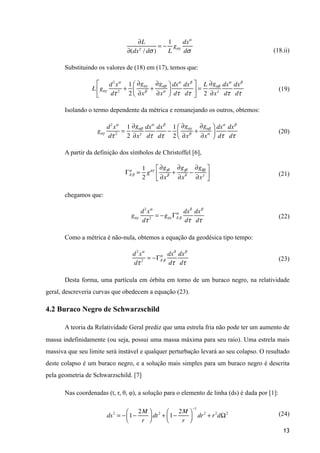 (18.ii)
Substituindo os valores de (18) em (17), temos que:
(19)
Isolando o termo dependente da métrica e remanejando os outros, obtemos:
(20)
A partir da definição dos símbolos de Christoffel [6],
(21)
chegamos que:
(22)
Como a métrica é não-nula, obtemos a equação da geodésica tipo tempo:
(23)
Desta forma, uma partícula em órbita em torno de um buraco negro, na relatividade
geral, descreveria curvas que obedecem a equação (23).
4.2 Buraco Negro de Schwarzschild
A teoria da Relatividade Geral prediz que uma estrela fria não pode ter um aumento de
massa indefinidamente (ou seja, possui uma massa máxima para seu raio). Uma estrela mais
massiva que seu limite será instável e qualquer perturbação levará ao seu colapso. O resultado
deste colapso é um buraco negro, e a solução mais simples para um buraco negro é descrita
pela geometria de Schwarzschild. [7]
Nas coordenadas (t, r, θ, φ), a solução para o elemento de linha (ds) é dada por [1]:
(24)
13
∂L
∂(dxγ
/ dσ )
= −
1
L
gαγ
dxα
dσ
L gαγ
d2
xα
dτ 2
+
1
2
∂gαγ
∂xβ
+
∂gαβ
∂xα
⎛
⎝⎜
⎞
⎠⎟
dxα
dτ
dxβ
dτ
⎡
⎣
⎢
⎤
⎦
⎥ =
L
2
∂gαβ
∂xγ
dxα
dτ
dxβ
dτ
gαγ
d2
xα
dτ 2
=
1
2
∂gαβ
∂xγ
dxα
dτ
dxβ
dτ
−
1
2
∂gαγ
∂xβ
+
∂gαβ
∂xα
⎛
⎝⎜
⎞
⎠⎟
dxα
dτ
dxβ
dτ
gαγ
d2
xα
dτ 2
= −gαγ Γδ
α
β
dxδ
dτ
dxβ
dτ
d2
xα
dτ 2
= −Γδ
α
β
dxδ
dτ
dxβ
dτ
Γδ
µ
β =
1
2
gµγ
∂gγδ
∂xβ
+
∂gγβ
∂xδ
−
∂gδβ
∂xγ
⎡
⎣
⎢
⎤
⎦
⎥
ds2
= − 1−
2M
r
⎛
⎝⎜
⎞
⎠⎟ dt2
+ 1−
2M
r
⎛
⎝⎜
⎞
⎠⎟
−1
dr2
+ r2
dΩ2
 