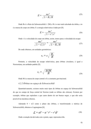 (25)
Onde Rs é o Raio de Schwarzschild (= 2M) e R é o raio total calculado da órbita, e m
é a massa do corpo em órbita. E a energia relativistica é dada por [9]:
(26)
Onde v é a velocidade do corpo em órbita, assim, temos para a velocidade de escape:
(27)
De onde obtemos, em unidades geométricas:
(28)
Portanto, a velocidade de escape relativistica, para órbitas circulares, é igual a
Newtoniana, em unidades padrão [9]:
(29)
Onde M é a massa do corpo central e G a constante gravitacional.
4.2.2 Órbitas no espaço de Schwarzschild
Quantitativamente, existem muito mais tipos de órbitas no espaço de Schwarzschild
do que no campo de força central de Newton (onde as órbitas são cônicas). Existem por
exemplo, órbitas que espiralam e que caem dentro de um buraco negro, o que não seria
possível na mecânica clássica.
Adotando θ = π/2 como o plano das órbitas, e transformando a métrica de
Schwarzschild, obtemos a Lagrangiana [8]:
(30)
Onde a notação da derivada com o ponto, aqui, representa d/ds.
15
 