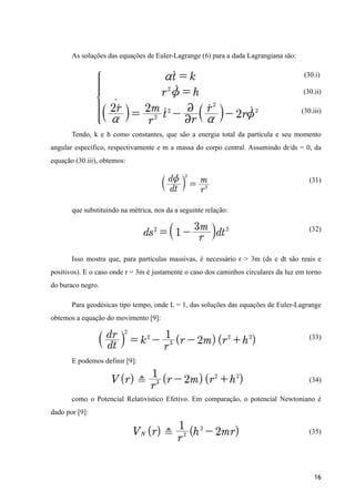 As soluções das equações de Euler-Lagrange (6) para a dada Lagrangiana são:
(30.i)
(30.ii)
(30.iii)
Tendo, k e h como constantes, que são a energia total da partícula e seu momento
angular específico, respectivamente e m a massa do corpo central. Assumindo dr/ds = 0, da
equação (30.iii), obtemos:
(31)
que substituindo na métrica, nos da a seguinte relação:
(32)
Isso mostra que, para partículas massivas, é necessário r > 3m (ds e dt são reais e
positivos). E o caso onde r = 3m é justamente o caso dos caminhos circulares da luz em torno
do buraco negro.
Para geodésicas tipo tempo, onde L = 1, das soluções das equações de Euler-Lagrange
obtemos a equação do movimento [9]:
(33)
E podemos definir [9]:
(34)
como o Potencial Relativístico Efetivo. Em comparação, o potencial Newtoniano é
dado por [9]:
(35)
16
 
