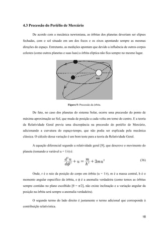 4.3 Precessão do Periélio de Mercúrio
De acordo com a mecânica newtoniana, as órbitas dos planetas deveriam ser elipses
fechadas, com o sol situado em um dos focos e os eixos apontando sempre as mesmas
direções do espaço. Entretanto, as medições apontam que devido a influência de outros corpos
celestes (como outros planetas e suas luas) a órbita elíptica não fica sempre no mesmo lugar.
Figura 5: Precessão da órbita.
De fato, no caso dos planetas do sistema Solar, ocorre uma precessão do ponto de
máxima aproximação ao Sol, que muda de posição a cada volta em torno do centro. E a teoria
da Relatividade Geral previa uma discrepância na precessão do periélio de Mercúrio,
adicionando a curvatura do espaço-tempo, que não podia ser explicada pela mecânica
clássica. O cálculo dessa variação é um bom teste para a teoria da Relatividade Geral.
A equação diferencial segundo a relatividade geral [9], que descreve o movimento do
planeta (tomando a variável u = 1/r) é:
(36)
Onde, r é o raio da posição do corpo em órbita (u = 1/r), m é a massa central, h é o
momento angular específico da órbita, e ϕ é a anomalia verdadeira (como temos as órbitas
sempre contidas no plano escolhido [θ = π/2], não existe inclinação e a variação angular da
posição na órbita será sempre a anomalia verdadeira).
O segundo termo do lado direito é justamente o termo adicional que corresponde à
contribuição relativística.
18
 