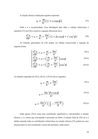 A solução clássica é dada pela seguinte expressão:
(37)
Onde e é a excentricidade. Uma abordagem para obter a solução relativística é
substituir (37) em (36) e resolver a equação diferencial em u:
(38)
As soluções particulares de (38) podem ser obtidas reescrevendo a equação da
seguinte forma:
(38.i)
(38.ii)
(38.iii)
As soluções separadas de (38.i), (38.ii), e (38.iii) são as seguintes:
(39.i)
(39.ii)
(39.iii)
Onde apenas (39.ii) soma uma contribuição significativa e não-periódica à solução
clássica, e é o termo que corresponde à precessão da órbita. A solução final de (38) em u é
obtida somando todas as contribuições relativísticas na solução clássica (37), porém (no caso
da precessão) só será considerado o termo não periódico, então temos:
19
 