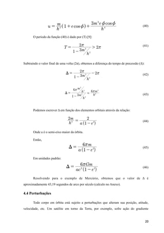(40)
O período da função (40) é dado por (T) [9]:
(41)
Subtraindo o valor final de uma volta (2π), obtemos a diferença do tempo de precessão (Δ):
(42)
(43)
Podemos escrever Δ em função dos elementos orbitais através da relação:
(44)
Onde a é o semi-eixo maior da órbita.
Então,
(45)
Em unidades padrão:
(46)
Resolvendo para o exemplo de Mercúrio, obtemos que o valor de Δ é
aproximadamente 43,19 segundos de arco por século (calculo no Anexo).
4.4 Perturbações
Todo corpo em órbita está sujeito a perturbações que alteram sua posição, atitude,
velocidade, etc. Um satélite em torno da Terra, por exemplo, sofre ação do gradiente
20
 