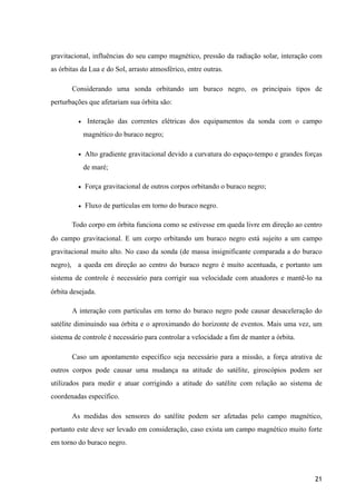gravitacional, influências do seu campo magnético, pressão da radiação solar, interação com
as órbitas da Lua e do Sol, arrasto atmosférico, entre outras.
Considerando uma sonda orbitando um buraco negro, os principais tipos de
perturbações que afetariam sua órbita são:
• Interação das correntes elétricas dos equipamentos da sonda com o campo
magnético do buraco negro;
• Alto gradiente gravitacional devido a curvatura do espaço-tempo e grandes forças
de maré;
• Força gravitacional de outros corpos orbitando o buraco negro;
• Fluxo de partículas em torno do buraco negro.
Todo corpo em órbita funciona como se estivesse em queda livre em direção ao centro
do campo gravitacional. E um corpo orbitando um buraco negro está sujeito a um campo
gravitacional muito alto. No caso da sonda (de massa insignificante comparada a do buraco
negro), a queda em direção ao centro do buraco negro é muito acentuada, e portanto um
sistema de controle é necessário para corrigir sua velocidade com atuadores e mantê-lo na
órbita desejada.
A interação com partículas em torno do buraco negro pode causar desaceleração do
satélite diminuindo sua órbita e o aproximando do horizonte de eventos. Mais uma vez, um
sistema de controle é necessário para controlar a velocidade a fim de manter a órbita.
Caso um apontamento específico seja necessário para a missão, a força atrativa de
outros corpos pode causar uma mudança na atitude do satélite, giroscópios podem ser
utilizados para medir e atuar corrigindo a atitude do satélite com relação ao sistema de
coordenadas específico.
As medidas dos sensores do satélite podem ser afetadas pelo campo magnético,
portanto este deve ser levado em consideração, caso exista um campo magnético muito forte
em torno do buraco negro.
21
 