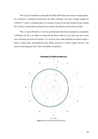 Não é possível perceber a precessão da órbita relativística para uma revolução apenas.
Foi verificado a existência da precessão da órbita calculada, com uma variação angular de
5.046x10^-7 rad/rev, variando ϕ para 3 revoluções. É possível perceber (Figura 9) que a órbita
não se fecha e é deslocada na direção do movimento do planeta em torno do foco (Sol).
Para o caso de Mercúrio, o valor da contribuição relativística é pequeno se comparado
à influência do Sol e de Júpiter na precessão da órbita, todavia, é um valor que serve como
uma verificação da teoria de Einstein. E no caso de uma sonda orbitando um buraco negro o
efeito é ainda maior, principalmente para órbitas próximas ao buraco negro, devido à alta
massa central, pequeno raio e altas velocidades no periastro.
Figura 9: Precessão da Órbita de Mercúrio.
24
 