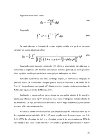 Separando as variáveis temos:
(48)
Integrando,
(49)
De onde obtemos o intervalo de tempo próprio medido pela partícula enquanto
variando um angulo Δϕ em sua órbita:
(50)
Integrando numericamente a expressão (50) obtêm-se uma relação para ϕ(τ) que se
substituída na expressão (40) retornará uma relação numérica para r(ϕ(τ)), assim podemos
obter a posição medida pela partícula no tempo próprio ao longo de sua órbita.
Para obter o período de uma órbita (no tempo próprio), os intervalos de integração de
(40) são de 0 a 2π. Resolvendo a integral para os dados de Mercúrio, o Δτ obtido foi de
7.6x10^+6 segundos que corresponde a 87,96 dias terrestres (o valor confere com os dados da
NASA para o período orbital de Mercúrio [10]).
Realizando o mesmo calculo para o tempo de uma órbita idêntica à de Mercúrio,
apenas que orbitando agora Sgr A* ao invés do Sol, o valor obtido para o período orbital é de
81.94 minutos! Ou seja, as velocidades em torno do buraco negro supermassivo para realizar
a mesma orbita são muito mais altas.
No caso da órbita circular escolhida, com excentricidade 0 e semi-eixo maior de 10
Rs, o período orbital calculado foi de 3.07 horas. A velocidade de escape nesse caso é de
0.33c (33% da velocidade da luz) e a velocidade orbital é de aproximadamente 20% da
velocidade da luz. Estes valores altíssimos são devido ao gradiente gravitacional do buraco
29
 