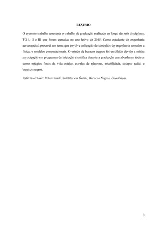 RESUMO
O presente trabalho apresenta o trabalho de graduação realizado ao longo das três disciplinas,
TG I, II e III que foram cursadas no ano letivo de 2015. Como estudante de engenharia
aeroespacial, procurei um tema que envolve aplicação de conceitos de engenharia somados a
física, e modelos computacionais. O estudo de buracos negros foi escolhido devido a minha
participação em programas de iniciação cientifica durante a graduação que abordaram tópicos
como estágios finais da vida estelar, estrelas de nêutrons, estabilidade, colapso radial e
buracos negros.
Palavras-Chave: Relatividade, Satélites em Órbita, Buracos Negros, Geodésicas.
3
 
