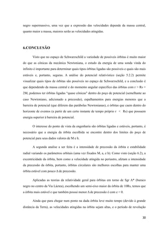 negro supermassivo, uma vez que a expressão das velocidades depende da massa central,
quanto maior a massa, maiores serão as velocidades atingidas.
6.CONCLUSÃO
Visto que no espaço de Schwarzschild a variedade de possíveis órbitas é muito maior
do que as cônicas da mecânica Newtoniana, o estudo da energia de uma sonda vinda do
infinito é importante para determinar quais tipos órbitas ligadas são possíveis e quais são mais
estáveis e, portanto, seguras. A análise do potencial relativístico (seção 5.2.2) permite
visualizar quais tipos de órbitas são possíveis no espaço de Schwarzschild, e a conclusão é
que dependendo da massa central e do momento angular específico das órbitas com r > Rs =
2M, podemos ter órbitas ligadas “quase cônicas" dentro do poço de potencial (semelhante ao
caso Newtoniano, adicionado a precessão), espalhamentos para energias menores que a
barreira de potencial (que diferem das parábolas Newtonianas), e órbitas que caem dentro do
horizonte de eventos (a partir de um certo instante de tempo próprio r < Rs) que possuem
energia superior à barreira de potencial.
O interesse do ponto de vista da engenharia são órbitas ligadas e estáveis, portanto, é
necessário que a energia da órbita escolhida se encontre dentro dos limites do poço de
potencial para seus dados valores de M e h.
A segunda analise a ser feita é a intensidade de precessão da órbita e estabilidade
radial variando os parâmetros orbitais (uma vez fixados M, a, e h). Como visto (seção 6.2), a
excentricidade da órbita, bem como a velocidade atingida no periastro, afetam a intensidade
da precessão da órbita, portanto, órbitas circulares são melhores escolhas para manter uma
órbita estável com pouco Δ de precessão.
Aplicadas as teorias da relatividade geral para órbitas em torno de Sgr A* (buraco
negro no centro da Via Láctea), escolhendo um semi-eixo maior da órbita de 10Rs, temos que
a órbita mais estável e que também possui menor Δ de precessão é com e = 0.
Ainda que para chegar num ponto na dada órbita leve muito tempo (devido à grande
distância da Terra), as velocidades atingidas na órbita sejam altas, e o período de revolução
30
 