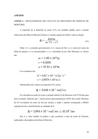 ANEXOS
ANEXO A - DETALHAMENTO DO CÁLCULO DA PRECESSÃO DO PERIÉLIO DE
MERCÚRIO.
A expressão do Δ deduzida na seção (5.3), em unidades padrão, para a solução
relativistica da órbita de Mercúrio fornece a variação angular da órbita a cada revolução:
(51)
Onde, G é a constante gravitacional, m é a massa do Sol, a é o semi-eixo maior da
órbita do planeta, e é a excentricidade e c é a velocidade da luz. Para Mercúrio, os valores
são:
E as constantes são:
Substituindo estes valores na expressão (51), temos:
Foi calculado na seção (6.3) que o período orbital (T) de Mercúrio é de 87.96 dias para
uma revolução. Sabendo que 1 século possui aproximadamente 36525 dias (então Mercúrio
da 415 revoluções em torno do Sol por século), e ainda 1 radiano corresponde a 206265
segundos de arco, transformamos as unidades de Δ:
Este é o valor medido na prática e que corrobora o teste da teoria de Einstein,
explicando a discrepância da órbita de Mercúrio.
33
 